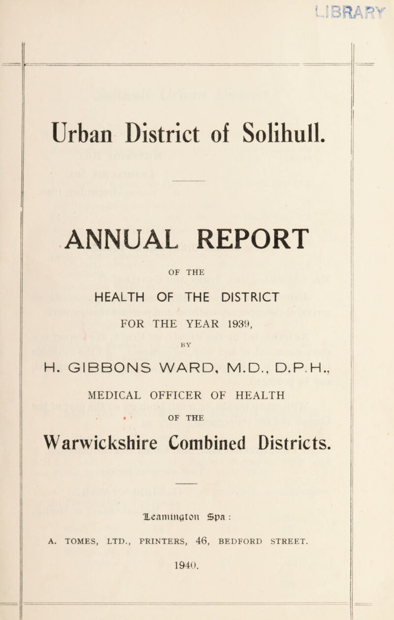 Urban District of Solihull ANNUAL REPORT OF THE HEALTH OF THE DISTRICT FOR THE YEAR 1939, BY H. GIBBONS WARD, M.D., D.P.H. MEDICAL OFFICER OF HEALTH OF THE Warwickshire Combined Districts Xeaimnaton Spa : A. TOMES, LTD., PRINTERS, 46, BEDFORD STREET.