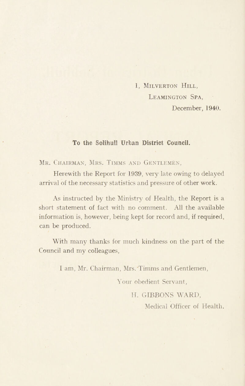 / 1, Milverton Hill, Leamington Spa, December, 1940. To tile Solihull Urban District Council. Mr. Chairman, Mrs. Timms and Gentlemen, Herewith the Report for 1939, very late owing to delayed arrival of the necessary statistics and pressure of other work. As instructed by the Ministry of Health, the Report is a short statement of fact with no comment. All the available information is, however, being kept for record and, if required, can be produced. With many thanks for much kindness on the part of the Council and my colleagues, 1 am, Mr. Chairman, Mrs.'Timms and Gentlemen, Your obedient Servant, H. GIBBONS WARD, Medical Officer of Health.