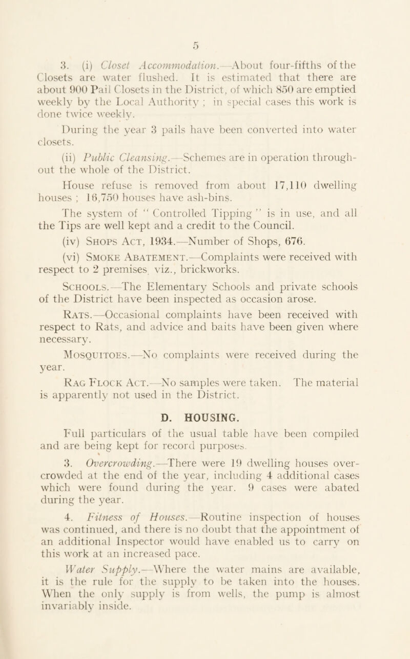 Closets are water flushed. It is estimated that there are about 900 Pail Closets in the District, of which SoO are emptied weekly by the Local Authority ; in special cases this work is done twice weekly. During the year 8 pails have been converted into water closets. (ii) Public Cleansing.—Schemes are in operation through¬ out the whole of the District. House refuse is removed from about 17,110 dwelling houses ; 10,750 houses have ash-bins. The system of  Controlled Tipping ” is in use, and all the Tips are well kept and a credit to the Council. (iv) Shops Act, 1934.—Number of Shops, 676. (vi) Smoke Abatement.—Complaints were received with respect to 2 premises viz., brickworks. Schools.—^The Elementary Schools and private schools of the District have been inspected as occasion arose. Rats.—Occasional complaints have been received with respect to Rats, and advice and baits have been given where necessary. Mosquitoes.—No complaints were received during the year. Rag Flock Act.—No samples were taken. The material is apparently not used in the District. D. HOUSING. Full particulars of the usual table have been compiled and are being kept for record purpose^. 3. Overcrowding.—Thore. were 19 dwelling houses over¬ crowded at the end of the year, including 4 additional cases which were found during the year. 9 cases were abated during the year. 4. Fitness of Houses. Routine inspection of houses was continued, and there is no doubt that the appointment of an additional Inspector would have enabled us to carrv on this work at an increased pace. Water Supply.- Where the water mains are available, it is the rule for the supply to ])e taken into the houses. When the only supply is from wells, the pump is almost invariably inside.