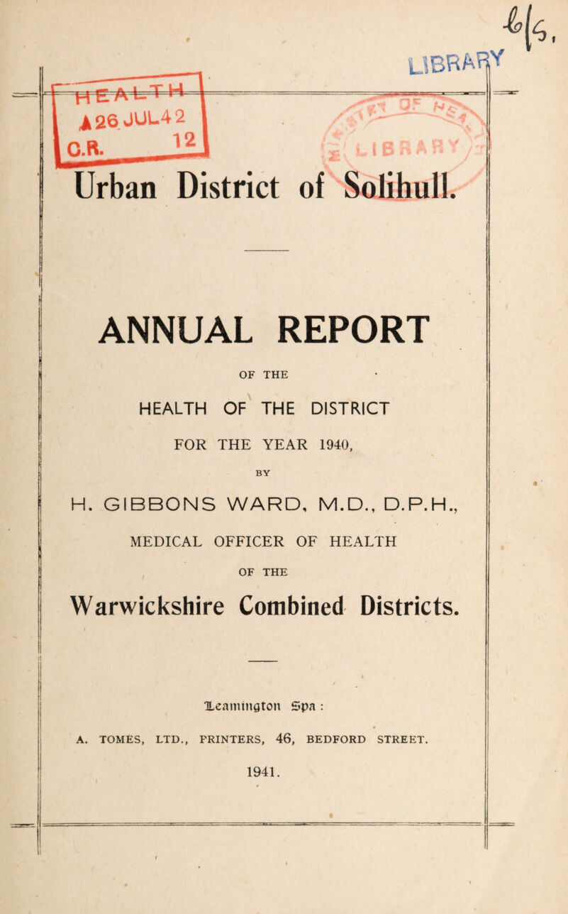Urban District of Solihull. ANNUAL REPORT OF THE HEALTH OF THE DISTRICT FOR THE YEAR 1940, BY H. GIBBONS WARD, M.D., D.P.H., MEDICAL OFFICER OF HEALTH OF THE Warwickshire Combined Districts. Xeamtngton Spa : A. TOMES, LTD., PRINTERS, 46, BEDFORD STREET. 1941.