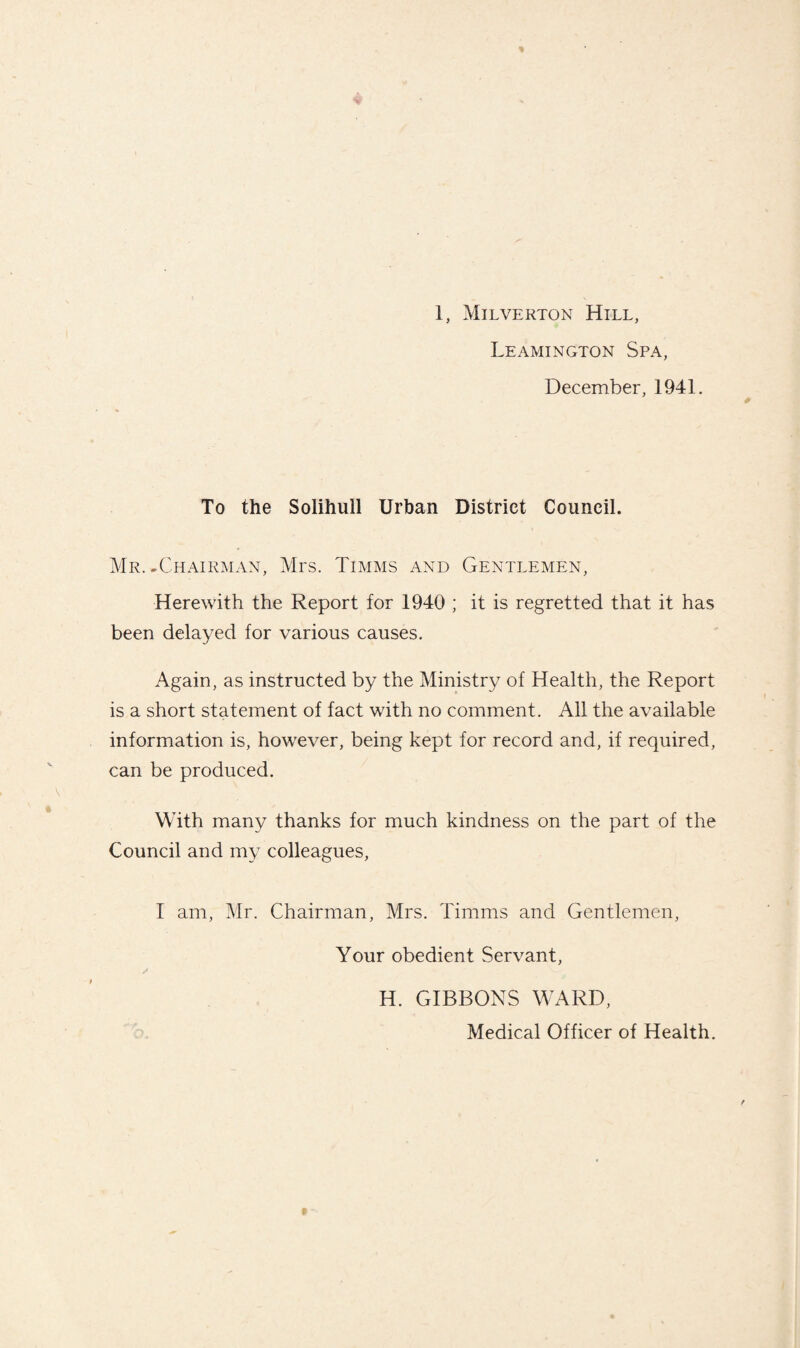 1, Milverton Hill, Leamington Spa, December, 1941. To the Solihull Urban District Council. Mr.-Chairman, Mrs. Timms and Gentlemen, Herewith the Report for 1940 ; it is regretted that it has been delayed for various causes. Again, as instructed by the Ministry of Health, the Report is a short statement of fact with no comment. All the available information is, however, being kept for record and, if required, can be produced. With many thanks for much kindness on the part of the Council and my colleagues, I am, Mr. Chairman, Mrs. Timms and Gentlemen, Your obedient Servant, H. GIBBONS WARD, Medical Officer of Health.