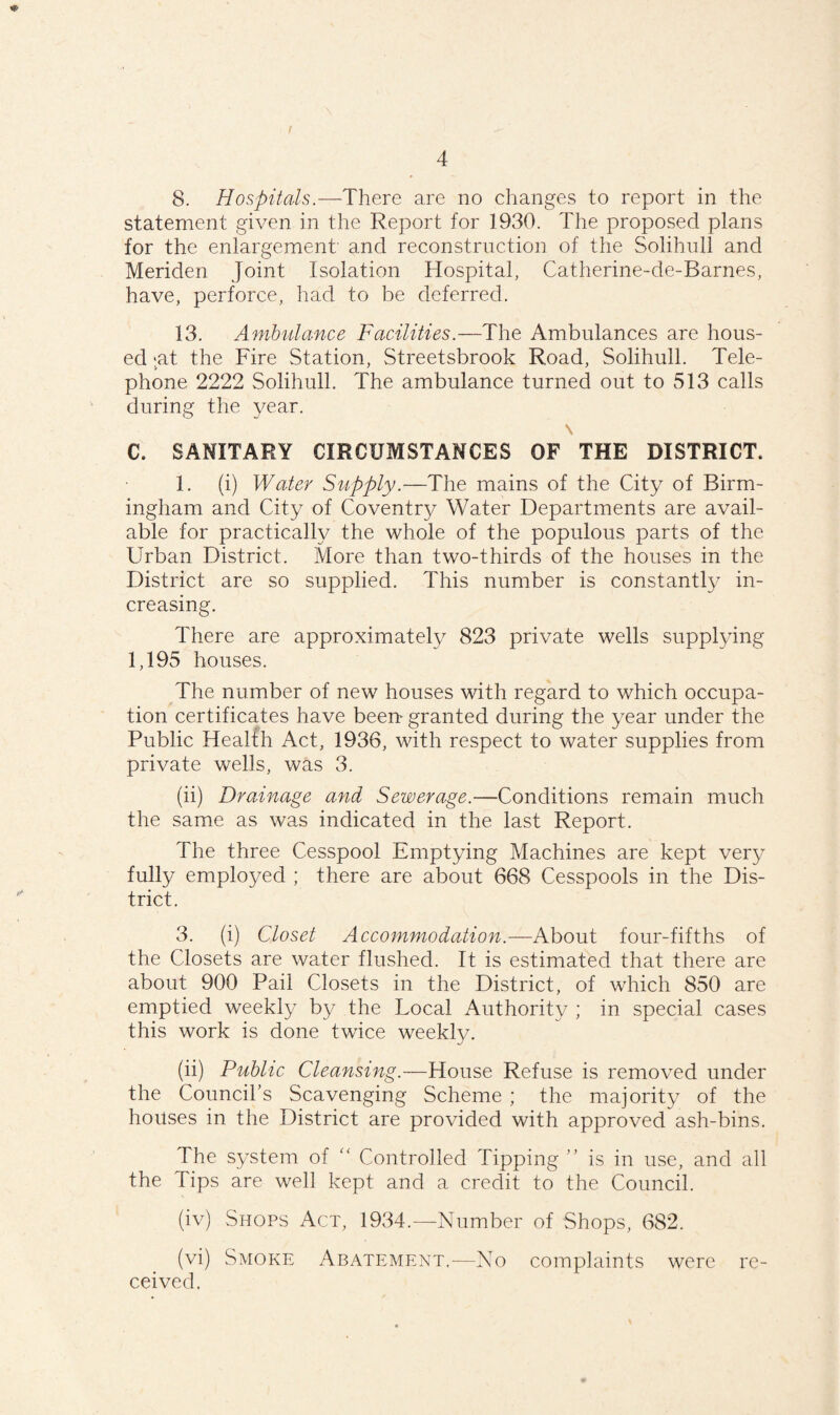 8. Hospitals.—There are no changes to report in the statement given in the Report for 1930. The proposed plans for the enlargement and reconstruction of the Solihull and Meriden Joint Isolation Hospital, Catherine-de-Barnes, have, perforce, had to be deferred. 13. Ambulance Facilities.—The Ambulances are hous¬ ed :at the Fire Station, Streetsbrook Road, Solihull. Tele¬ phone 2222 Solihull. The ambulance turned out to 513 calls during the year. \ C. SANITARY CIRCUMSTANCES OF THE DISTRICT. 1. (i) Water Supply.— The mains of the City of Birm¬ ingham and City of Coventry Water Departments are avail¬ able for practically the whole of the populous parts of the Urban District. More than two-thirds of the houses in the District are so supplied. This number is constantly in¬ creasing. There are approximately 823 private wells supplying 1,195 houses. The number of new houses with regard to which occupa¬ tion certificates have been- granted during the year under the Public Health Act, 1936, with respect to water supplies from private wells, was 3. (ii) Drainage and Sewerage.—Conditions remain much the same as was indicated in the last Report. The three Cesspool Emptying Machines are kept very fully employed ; there are about 668 Cesspools in the Dis¬ trict. 3. (i) Closet Accommodation.—About four-fifths of the Closets are water flushed. It is estimated that there are about 900 Pail Closets in the District, of which 850 are emptied weekly by the Local Authority ; in special cases this work is done twice weekly. (ii) Public Cleansing.—House Refuse is removed under the Council’s Scavenging Scheme ; the majority of the houses in the District are provided with approved ash-bins. The system of “ Controlled Tipping ” is in use, and all the Tips are well kept and a credit to the Council. (iv) Shops Act, 1934.—Number of Shops, 682. (vi) Smoke Abatement.—No complaints were re¬ ceived.