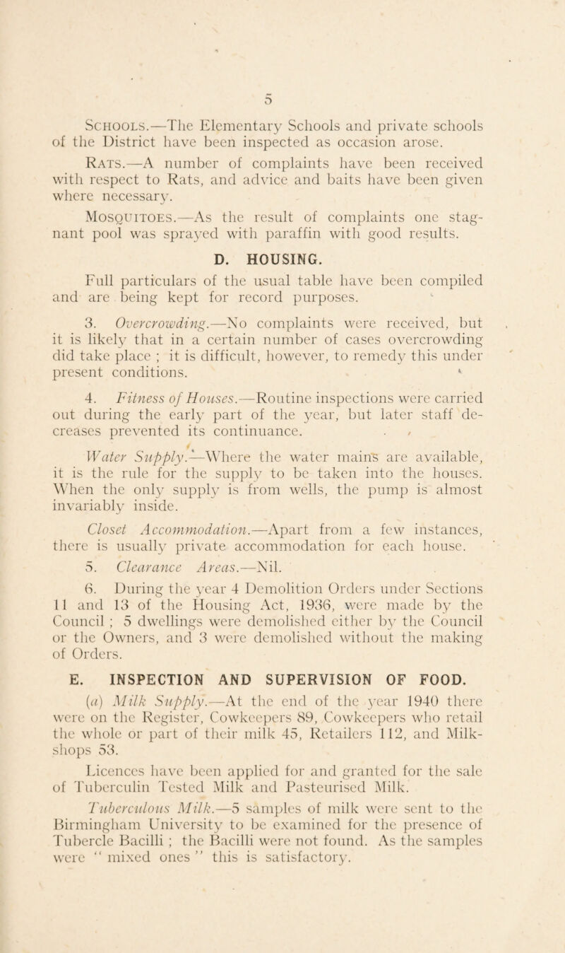 Schools.—The Elementary Schools and private schools of the District have been inspected as occasion arose. Rats.—A number of complaints have been received with respect to Rats, and advice and baits have been given where necessary. Mosquitoes.—As the result of complaints one stag¬ nant pool was sprayed with paraffin with good results. D. HOUSING. Full particulars of the usual table have been compiled and are being kept for record purposes. 3. Overcrowding.—No complaints were received, but it is likely that in a certain number of cases overcrowding did take place ; it is difficult, however, to remedy this under present conditions. *■ 4. Fitness of Houses.—Routine inspections were carried out during the early part of the year, but later staff de¬ creases prevented its continuance. . / Water Supply.— Where the water mains are available, it is the rule for the supply to be taken into the houses. When the only supply is from wells, the pump is almost invariably inside. Closet Accommodation.—Apart from a few instances, there is usually private accommodation for each house. 5. Clearance Areas.—Nil. 6. During the year 4 Demolition Orders under Sections 11 and 13 of the Housing Act, 1936, were made by the Council ; 5 dwellings were demolished either by the Council or the Owners, and 3 were demolished without the making of Orders. E. INSPECTION AND SUPERVISION OF FOOD. (a) Milk Supply.—At the end of the year 1940 there were on the Register, Cowkeepers 89, Cowkeepers who retail the whole or part of their milk 45, Retailers 112, and Milk- shops 53. Licences have been applied for and granted for the sale of Tuberculin Tested Milk and Pasteurised Milk. Tuberculous Milk.—5 samples of milk were sent to the Birmingham University to be examined for the presence of Tubercle Bacilli ; the Bacilli were not found. As the samples were “ mixed ones ” this is satisfactory.