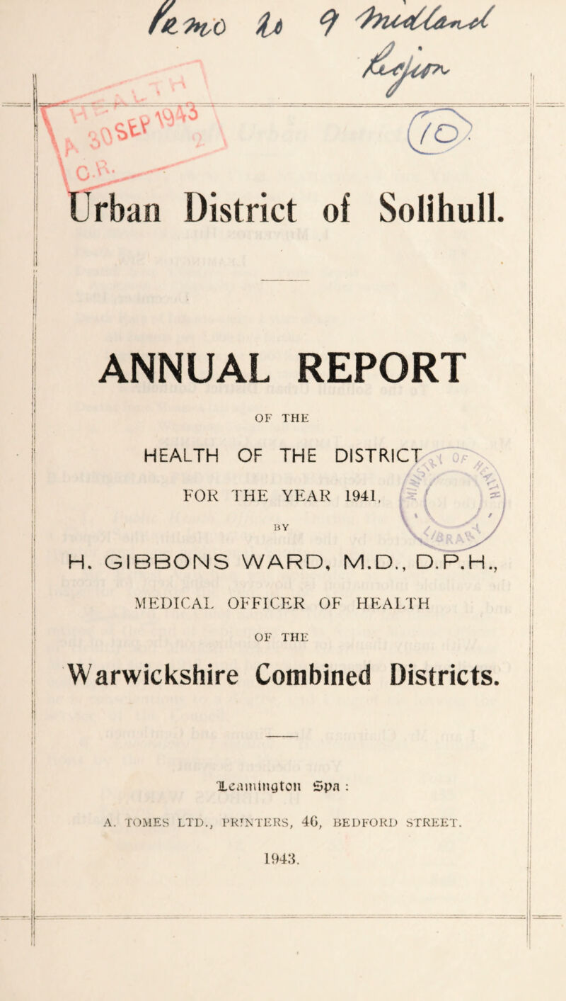 ANNUAL REPORT OF THE HEALTH OF THE DISTRICPvw?' FOR THE YEAR 1941, BY H. GIBBONS WARD, M.D., D.P.H., MEDICAL OFFICER OF HEALTH OF THE Warwickshire Combined Districts. XcaiiunatOH Spa : A. TOMES LTD,, FRTM'EKS, 40, BEDFORD STREET 194:c