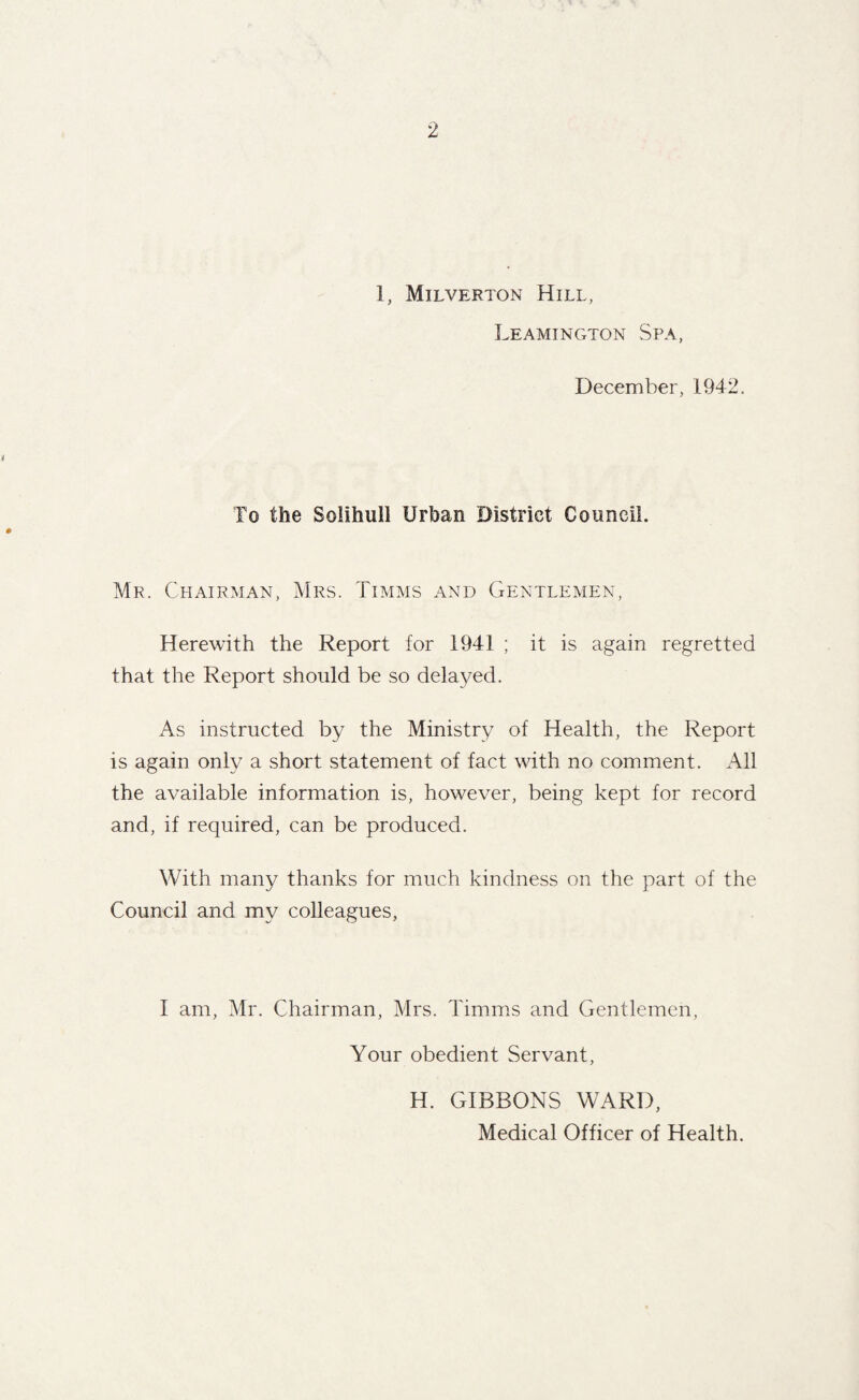 1, Milverton Hill, Leamington Spa, December, 1942. To the Solihull Urban District Council. Mr. Chairman, Mrs. Timms and Gentlemen, Herewith the Report for 1941 ; it is again regretted that the Report should be so delayed. As instructed by the Ministry of Health, the Report is again only a short statement of fact with no comment. All the available information is, however, being kept for record and, if required, can be produced. With many thanks for much kindness on the part of the Council and my colleagues. I am, Mr. Chairman, Mrs. Timms and Gentlemen, Your obedient Servant, H. GIBBONS WARD, Medical Officer of Health.