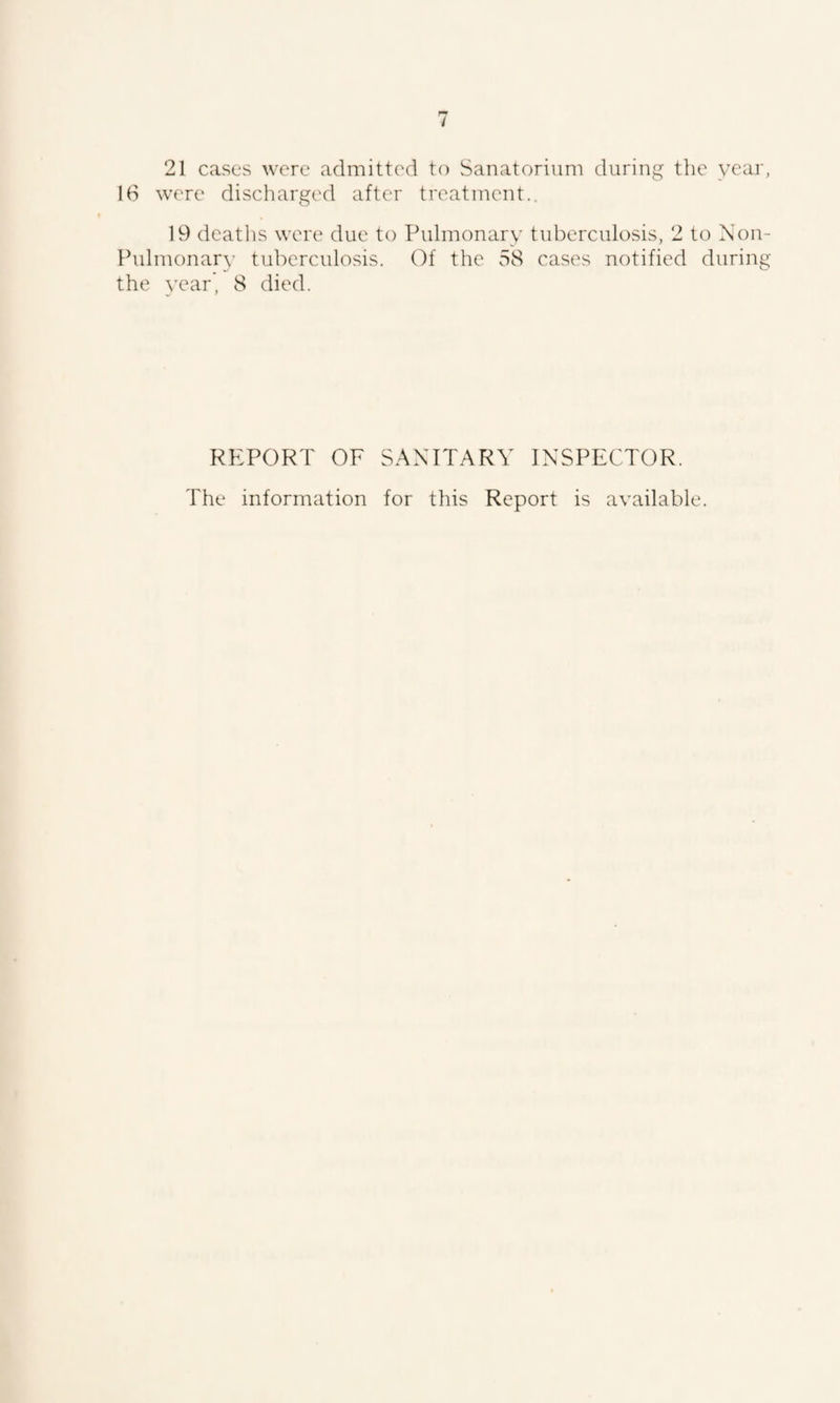 16 were discharged after treatment.. 19 deaths were due to Pulmonary tuberculosis, 2 to Non- Pulmonary tuberculosis. Of the 58 cases notified during the year, 8 died. REPORT OF SANITARY INSPECTOR. The information for this Report is available.