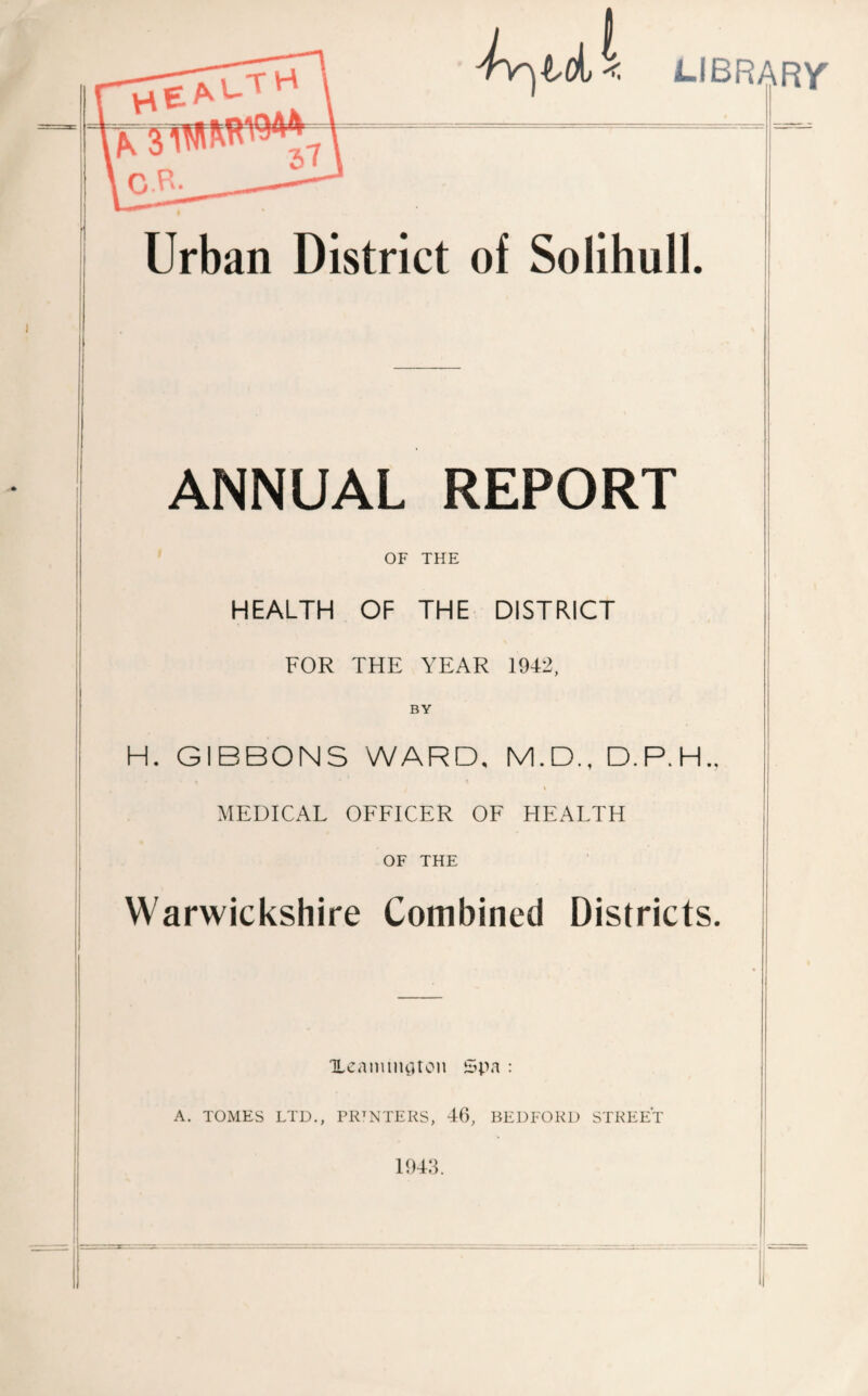 LIBRARY' Urban District of Solihull. ANNUAL REPORT OF THE HEALTH OF THE DISTRICT FOR THE YEAR 1942, BY H. GIBBONS WARD, M.D., D.P.H., MEDICAL OEEICER OE HEALTH OF THE Warwickshire Combined Districts. TLeaimtuUoii : A. TOMES LTD., PRINTERS, 46, BEDFORD STREET 1943.