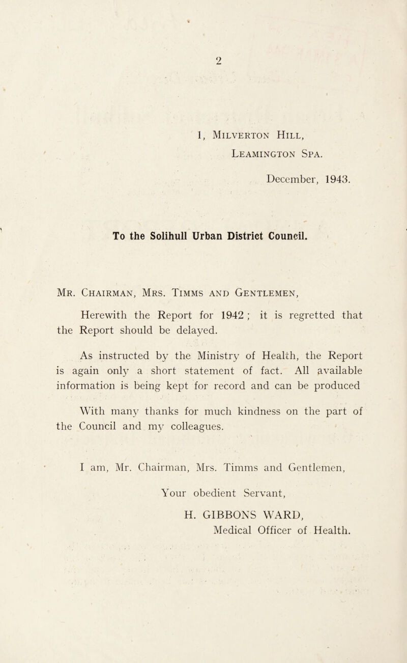 1, Milverton Hill, Leamington Spa. December, 1943. To the Solihull Urban District Council. Mr. Chairman, Mrs. Timms and Gentlemen, Herewith the Report for 1942 ; it is regretted that the Report should be delayed. As instructed by the Ministry of Health, the Report is again only a short statement of fact. All available information is being kept for record and can be produced With many thanks for much kindness on the part of the Council and my colleagues. I am, Mr. Chairman, Mrs. Timms and Gentlemen, Your obedient Servant, H. GIBBONS WARD, Medical Officer of Health.