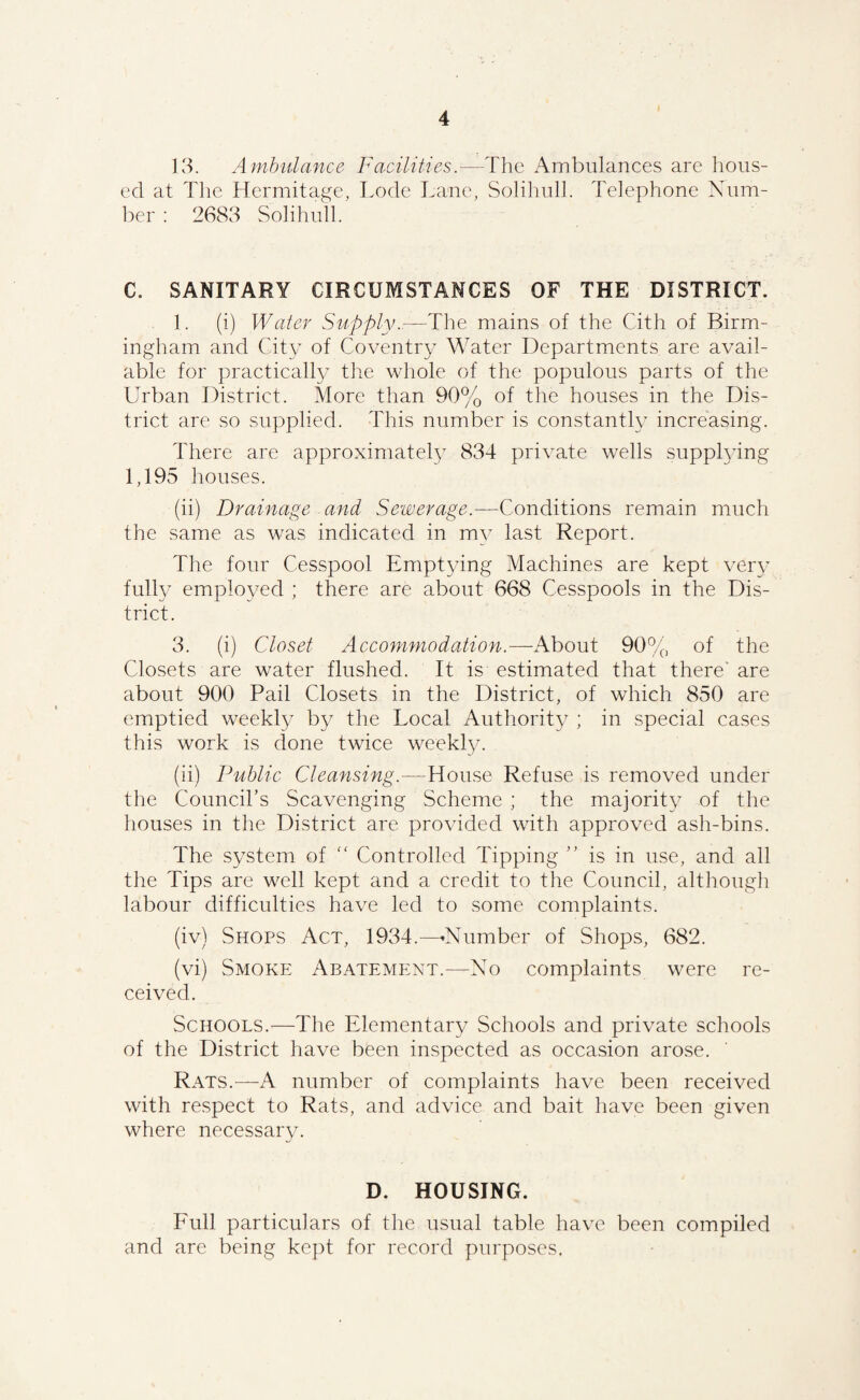 13. Amhiilance Facilities.— ed at The Hermitage, Lode Lane l:)er : 2683 Solihull. The Ambulances are hons- Solihull. Telephone Xum- C. SANITARY CIRCUMSTANCES OF THE DISTRICT. 1. (i) Water Supply..—The mains of the Cith of Birm¬ ingham and City of Coventry Water Departments are avail¬ able for practical^ tlie whole of the populous parts of the Urban District. More than 90% of the houses in the Dis¬ trict are so supplied. This number is constantly increasing. There are approximately 834 private wells supphdng 1,195 houses. (ii) Drainage and Sewerage.—-Conditions remain much the same as was indicated in my last Report. The four Cesspool Empt3/ing Machines are kept veiy fully employed ; there are about 668 Cesspools in the Dis¬ trict. 3. (i) Closet Accommodation.—i\bout 90% of the Closets are water flushed. It is estimated that there' are about 900 Pail Closets in the District, of which 850 are emptied weekly by the Local Authority ; in special cases this work is done twice weekly. (ii) Public Cleansing.—House Refuse is removed under the Councihs Scavenging Scheme ; the majority of the houses in the District are provided with approved ash-bins. The system of '' Controlled Tipping ” is in use, and all the Tips are well kept and a credit to the Council, although labour difficulties have led to some complaints. (iv) Shops Act, 1934.^—♦Number of Shops, 682. (vi) Smoke Abatement.—No complaints were re¬ ceived. Schools.—The Elementary Schools and private schools of the District have been inspected as occasion arose. Rats.—A number of complaints have been received with respect to Rats, and advice and bait have been given where necessary. D. HOUSING. Full particulars of the usual table have been compiled and are being kept for record purposes.