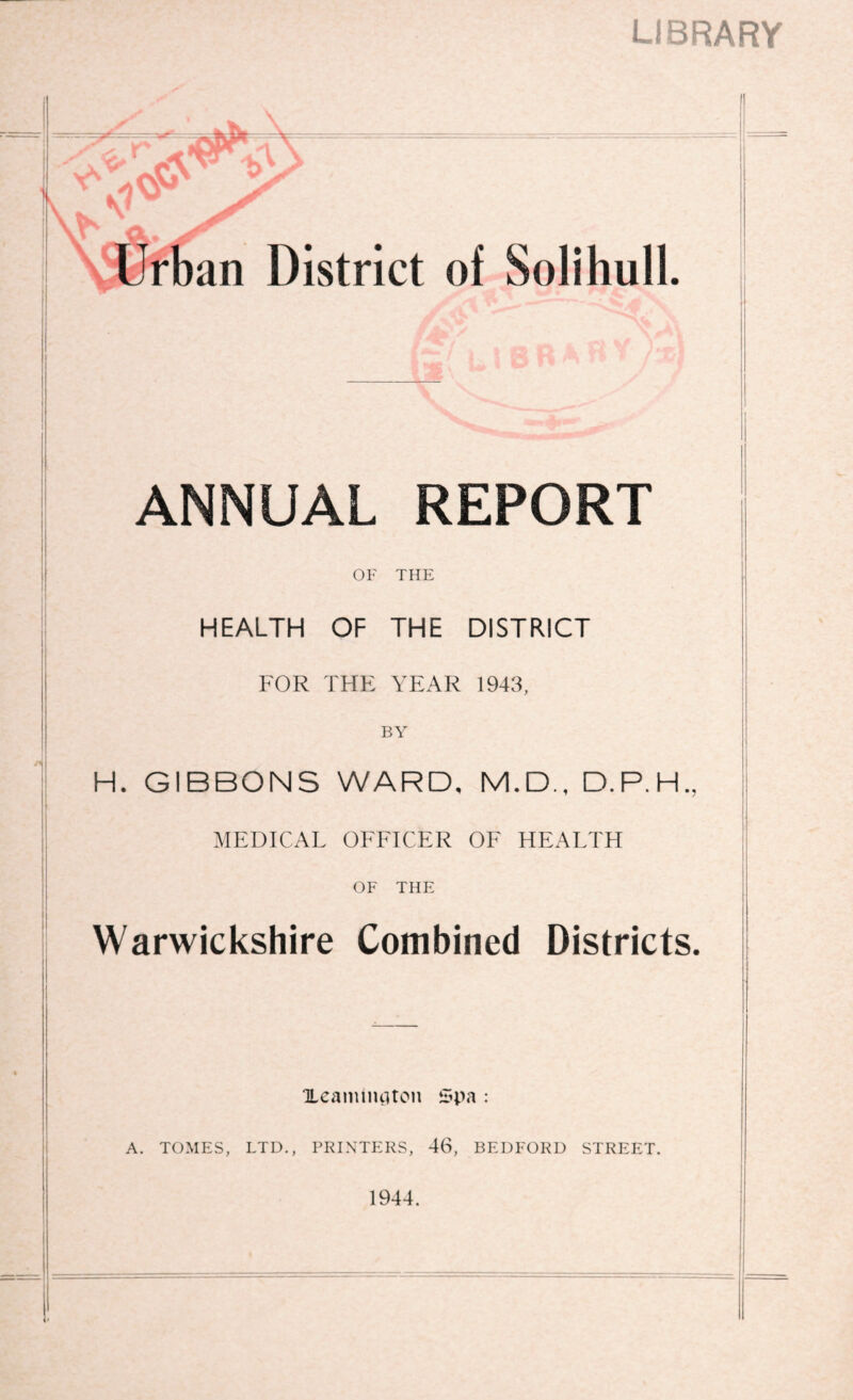 LIBRARY iUrban District of Solihull. ANNUAL REPORT OF THE HEALTH OF THE DISTRICT FOR THE YEAR 1943, BY H. GIBBONS WARD, M.D., MEDICAL OFFICER OF HEALTH OF THE Warwickshire Combined Districts, Ueanuiuitoii i:ipa A. TOMES, LTD., PRINTERS, 46, BEDFORD STREET. 1944.