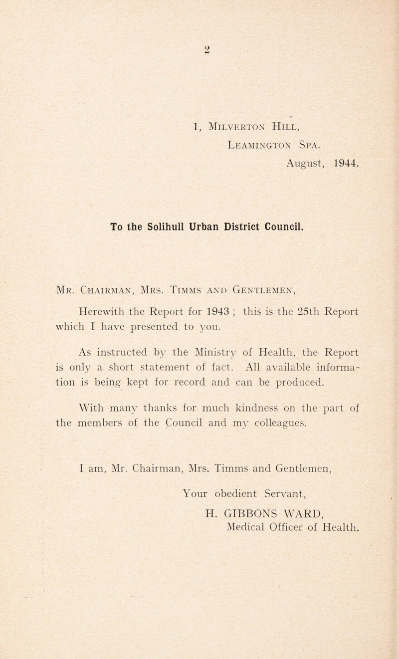 1, Milverton Hill, Leamington Spa. August, 1944. To the Solihull Urban District Council. Mr. Chairman, Mrs. Timms and Gentlemen, Herewith the Report for 1943 ; this is the 25th Report which I have presented to you. As instructed by the Ministry of Health, the Report is only a short statement of fact. All available informa¬ tion is being kept for record and can be produced. With many thanks for much kindness on the part of the members of the Council and my colleagues. I am, Mr. Chairman, Mrs. Timms and Gentlemen, Your obedient Servant, H. GIBBONS WARD, Medical Officer of Health.