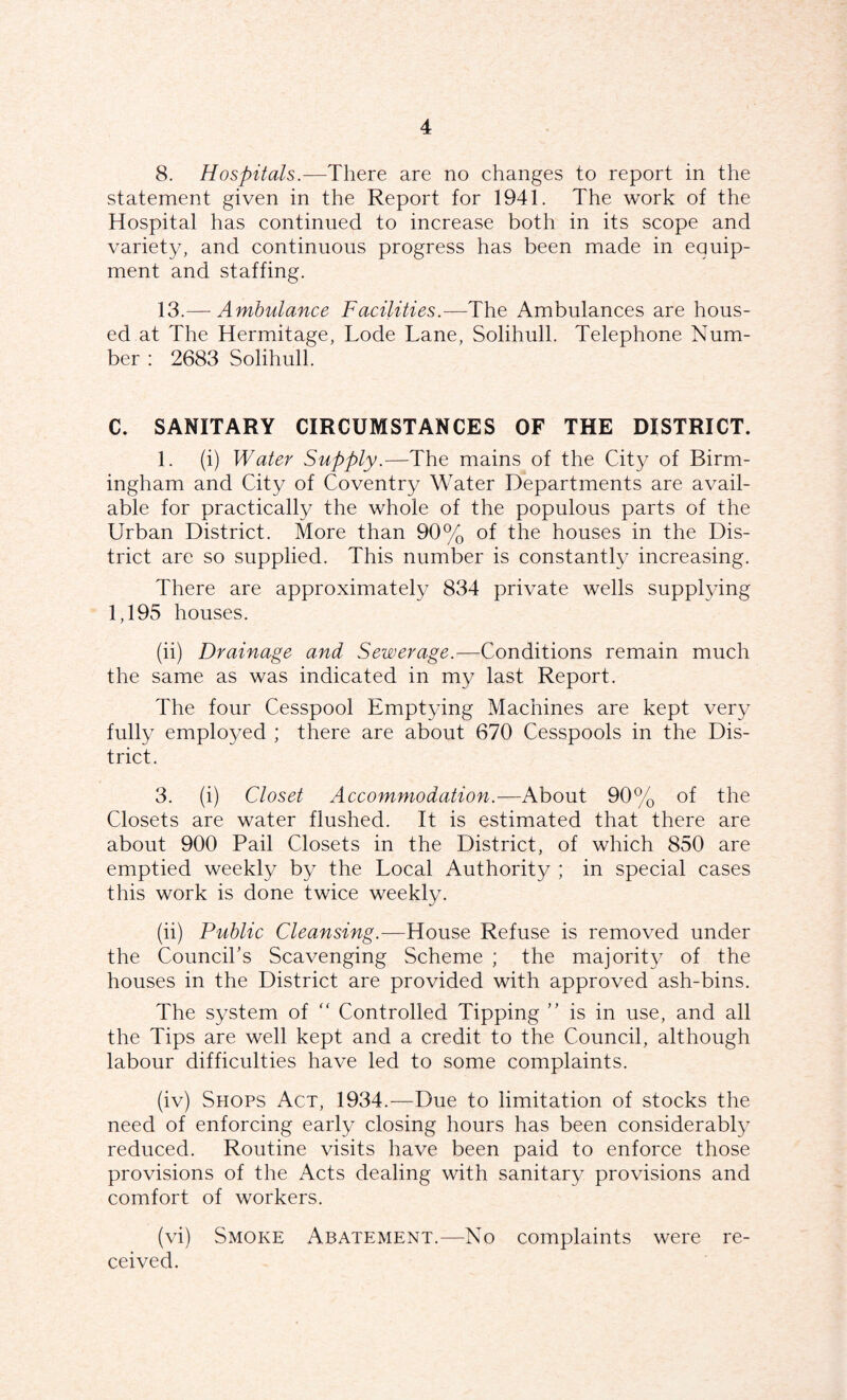 8. Hospitals.—There are no changes to report in the statement given in the Report for 1941. The work of the Hospital has continued to increase both in its scope and variety, and continuous progress has been made in equip¬ ment and staffing. 13.— Ambulance Facilities.—The Ambulances are hous¬ ed at The Hermitage, Lode Lane, Solihull. Telephone Num¬ ber : 2683 Solihull. C. SANITARY CIRCUMSTANCES OF THE DISTRICT. 1. (i) Water Supply.—The mains of the City of Birm¬ ingham and City of Coventry Water Departments are avail¬ able for practically the whole of the populous parts of the Urban District. More than 90% of the houses in the Dis¬ trict are so supplied. This number is constantly increasing. There are approximately 834 private wells supplying 1,195 houses. (ii) Drainage and Sewerage.—Conditions remain much the same as was indicated in my last Report. The four Cesspool Emptying Machines are kept very fully employed ; there are about 670 Cesspools in the Dis¬ trict. 3. (i) Closet Accommodation.—About 90% of the Closets are water flushed. It is estimated that there are about 900 Pail Closets in the District, of which 850 are emptied weekly by the Local Authority ; in special cases this work is done twice weekly. (ii) Public Cleansing.—House Refuse is removed under the Council’s Scavenging Scheme ; the majority of the houses in the District are provided with approved ash-bins. The system of  Controlled Tipping ” is in use, and all the Tips are well kept and a credit to the Council, although labour difficulties have led to some complaints. (iv) Shops Act, 1934.—Due to limitation of stocks the need of enforcing early closing hours has been considerabl}^ reduced. Routine visits have been paid to enforce those provisions of the Acts dealing with sanitary provisions and comfort of workers. (vi) Smoke Abatement.—No complaints were re¬ ceived.