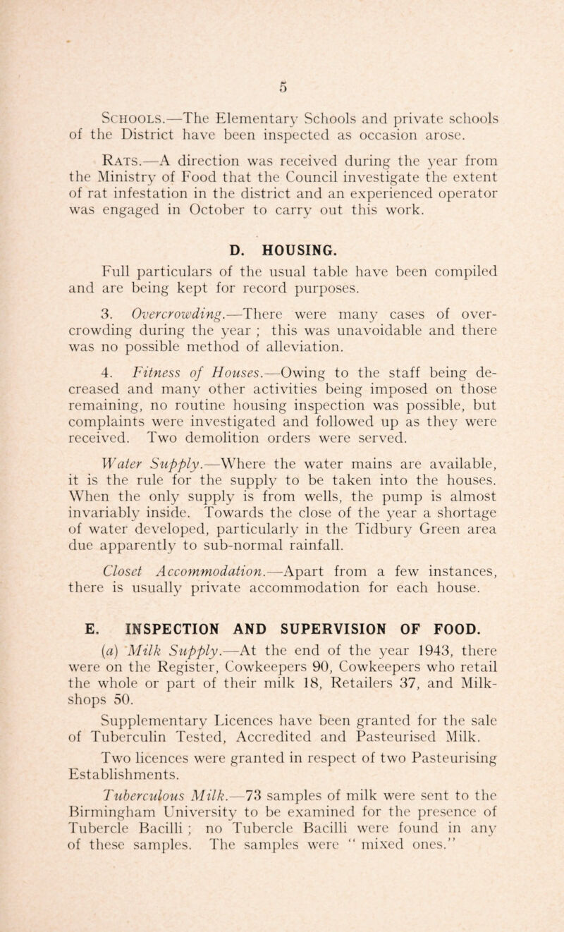 Schools.—The Elementary Schools and private schools of the District have been inspected as occasion arose. Rats.—A direction was received during the 3'ear from the Ministry of Food that the Council investigate the extent of rat infestation in the district and an experienced operator was engaged in October to carry out this work. D. HOUSING. Full particulars of the usual table have been compiled and are being kept for record purposes. 3. Overcrowding.—There were many cases of over¬ crowding during the year ; this was unavoidable and there was no possible method of alleviation. 4. Fitness of Houses.—Owing to the staff being de¬ creased and many other activities being imposed on those remaining, no routine housing inspection was possible, but complaints were investigated and followed up as they were received. Two demolition orders were served. Water Supply.—Where the water mains are available, it is the rule for the supply to be taken into the houses. When the only supply is from wells, the pump is almost invariably inside. Towards the close of the year a shortage of water developed, particularly in the Tidbury Green area due apparently to sub-normal rainfall. Closet Accommodation.—Apart from a few instances, there is usually private accommodation for each house. E. INSPECTION AND SUPERVISION OF FOOD. [a) 'Milk Supply.—At the end of the year 1943, there were on the Register, Cowkeepers 90, Cowkeepers who retail the whole or part of their milk 18, Retailers 37, and Milk- shops 50. Supplementary Licences have been granted for the sale of Tuberculin Tested, Accredited and Pasteurised Milk. Two licences were granted in respect of two Pasteurising Establishments. Tuberculous Milk.—73 samples of milk were sent to the Birmingham University to be examined for the presence of Tubercle Bacilli ; no Tubercle Bacilli were found in any of these samples. The samples were “ mixed ones.