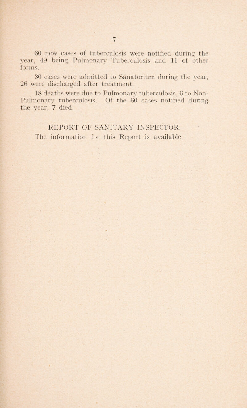 t 60 new cases of tuberculosis were notified during the year, 49 being Pulmonary Tuberculosis and 11 of other forms. 30 cases were admitted to Sanatorium during the year, 26 were discharged after treatment. 18 deaths were due to Pulmonary tuberculosis, 6 to Non- Pulmonary tuberculosis. Of the 60 cases notified during the 3'ear, 7 died. REPORT OF SANITARY INSPECTOR. The information for this Report is available. I