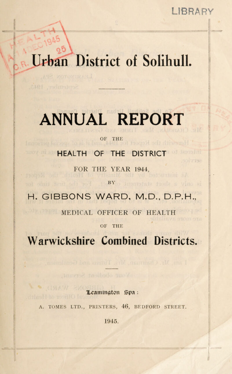 library f ' n?) E.. Urban District of Solihull. ANNUAL REPORT j OF THE ! HEALTH OF THE DISTRICT FOR THE YEAR 1944, I I BY I H. GIBBONS WARD, M.D., D.P.H., MEDICAL OFFICER OF HEALTH OF THE ' j Warwickshire Combined Districts. ! Ueamtnaton Spa : A. TOMES LTD., PRINTERS, 46, BEDFORD STREET. 1945.