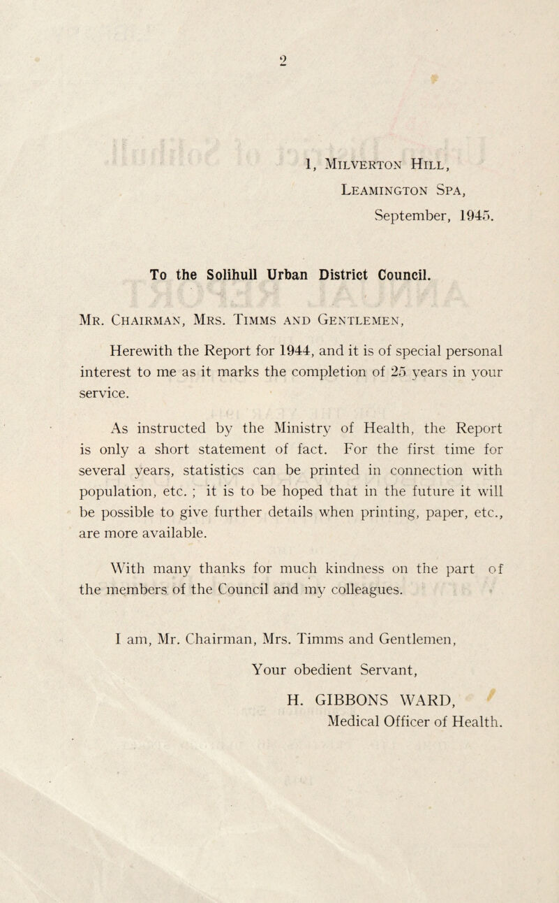 9 1, Milverton Hill, Leamington Spa, September, 1945. To the Solihull Urban District Council. Mr. Chairman, Mrs. Timms and Gentlemen, Herewith the Report for 1944, and it is of special personal interest to me as it marks the completion of 25 years in your service. As instructed by the Ministry of Health, the Report is only a short statement of fact. For the first time for several years, statistics can be printed in connection with population, etc. ; it is to be hoped that in the future it will be possible to give further details when printing, paper, etc., are more available. With many thanks for much kindness on the part of the members of the Council and my colleagues. 1 am, Mr. Chairman, Mrs. Timms and Gentlemen, Your obedient Servant, H. GIBBONS WARD, Medical Officer of Health.