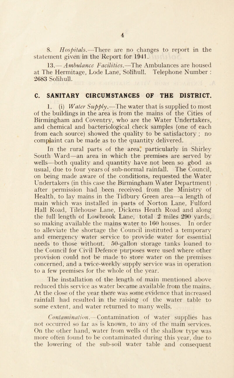 8. Hospitals.—There are no changes to report in the statement given in the Report for 1941. 13.— Ambulance Facilities.—The Ambulances are housed at The Hermitage, Lode Lane, Solihull. Telephone Number : 2683 Solihull. C. SANITARY CIRCUMSTANCES OF THE DISTRICT. 1. (i) Water Supply.—The water that is supplied to most of the buildings in the area is from the mains of the Cities of Birmingham and Coventry, who are the Water Undertakers, and chemical and bacteriological check samples (one of each from each source) showed the quality to be satisfactory ; no complaint can be made as to the quantity delivered. In the rural parts of the area, particularly in Shirley South Ward—an area in which the premises are served by wells—both quality and quantity have not been so gbod as usual, due to four years of sub-normal rainfall. The Council, on being made aware of the conditions, requested the Water Undertakers (in this case the Birmingham Water Department) after permission had been received from the Ministry of Health, to lay mains in the Tidbury Green area—a length of main which was installed in parts of Norton Lane, Fulford Hall Road, Tilehouse Lane, Dickens Heath Road and along the full length of Lowbrook Lane, total 2 miles 290 yards, so making available the mains water to 160 houses. In order to alleviate the shortage the Council instituted a temporary and emergency water service to provide water for essential needs to those without. 50-gallon storage tanks loaned to the Council for Civil Defence purposes were used where other provision could not be made to store water on the premises concerned, and a twice-weekly supply service was in operation to a few premises for the whole of the ^^ear. The installation of the length of main mentioned above reduced this service as water became available from the mains. At the close of the year there was some evidence that increased rainfall had resulted in the raising of the water table to some extent, and water returned to many wells. Contamination.—Contamination of water supplies has not occurred so far as is known, to any of the main services. On the other liand, water from wells of the shallow tvpe was more often found to be contaminated during this year, due to the lowering of the sub-soil water table and consequent