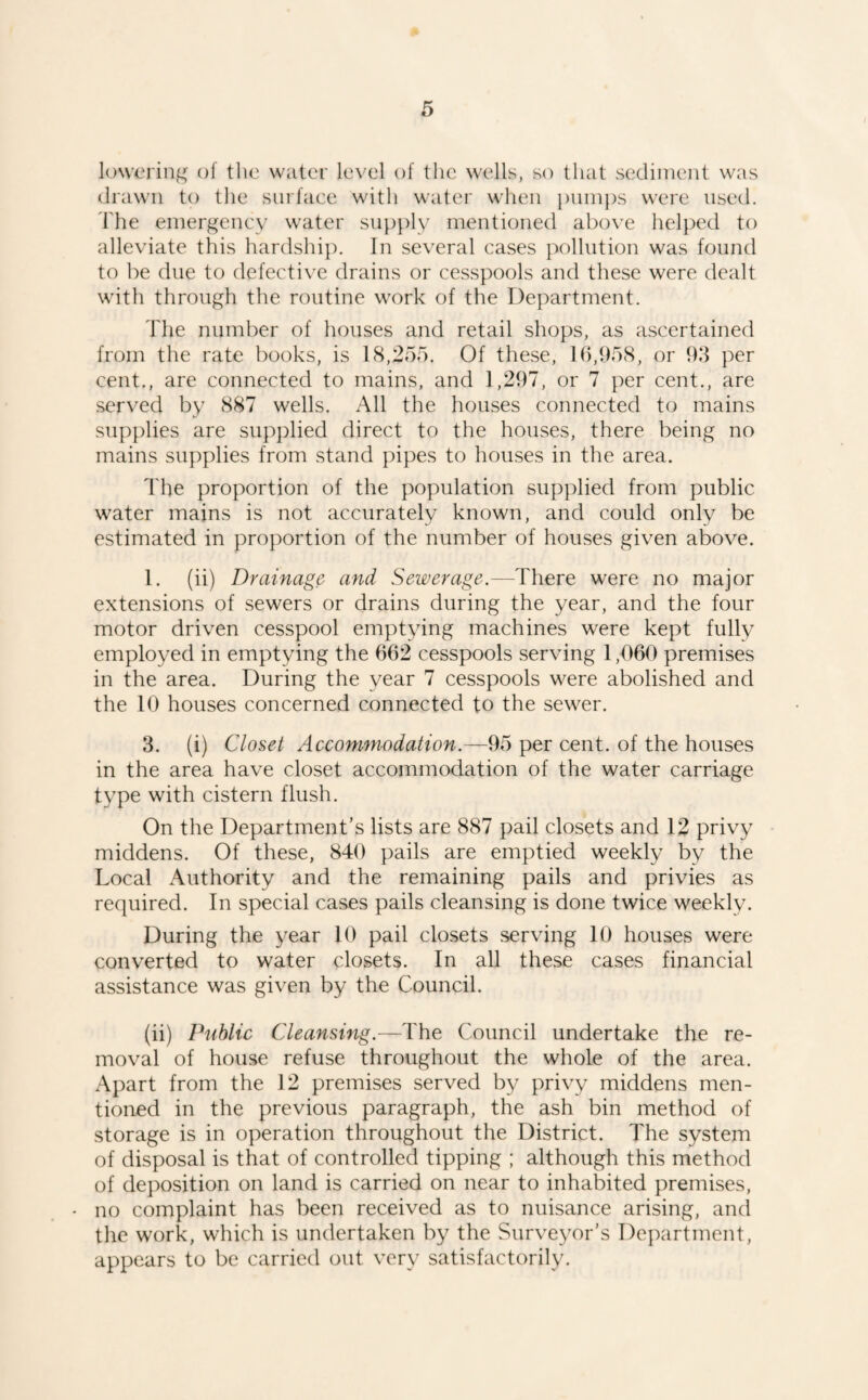 lowering of the water level of the wells, so that sediment was drawn to the surfaee with water when pumps were used. The emergeney water supply mentioned abo\'e helped to alleviate this hardship. In several cases pollution was found to be due to defective drains or cesspools and these were dealt with through the routine work of the Department. The number of houses and retail shops, as ascertained from the rate books, is 18,255. Of these, 16,958, or 93 per cent., are connected to mains, and 1,297, or 7 per cent., are served by 887 wells. All the houses connected to mains supplies are sup])lied direct to the houses, there being no mains supplies from stand pipes to houses in the area. The proportion of the population siipjdied from public water mains is not accurately known, and could only be estimated in proportion of the number of houses given above. 1. (ii) Drainage and Sewerage.—There were no major extensions of sewers or drains during the year, and the four motor driven cesspool emptying machines were kept fully employed in emptying the 662 cesspools serving 1,060 premises in the area. During the year 7 cesspools were abolished and the 10 houses concerned connected to the sewer. 3. (i) Closet Accommodation.—95 per cent, of the houses in the area have closet accommodation of the water carriage type with cistern flush. On the Department’s lists are 887 pail closets and 12 privy middens. Of these, 840 pails are emptied weekly by the Local Authority and the remaining pails and privies as required. In special cases pails cleansing is done twice weekly. During the year 10 pail closets serving 10 houses were converted to water closets. In all these cases financial assistance was given by the Council. (ii) Public Cleansing.—The Council undertake the re¬ moval of house refuse throughout the whole of the area. Apart from the 12 premises served by privy middens men¬ tioned in the previous paragraph, the ash bin method of storage is in operation throughout the District. The system of disposal is that of controlled tipping ; although this method of deposition on land is carried on near to inhabited premises, - no complaint has been received as to nuisance arising, and the work, which is undertaken by the Surveyor’s Department, appears to be carried out very satisfactorily.