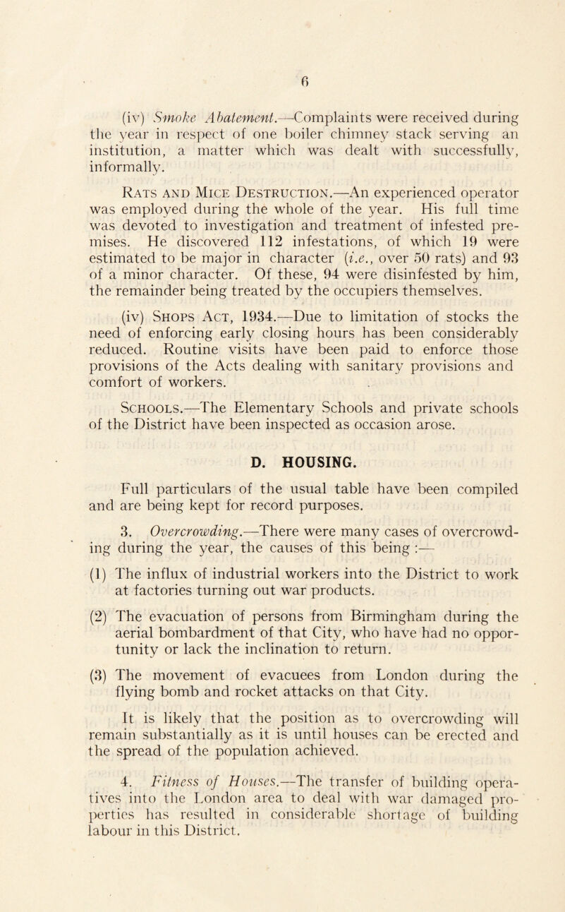 (iv) Smoke Abatement.—Complaints were received during the year in respect of one boiler chimney stack serving an institution, a matter which was dealt with successfully, informally. Rats and Mice Destruction.—An experienced operator was employed during the whole of the year. His full time was devoted to investigation and treatment of infested pre¬ mises. He discovered 112 infestations, of which 19 were estimated to be major in character [i.e., over 50 rats) and 93 of a minor character. Of these, 94 were disinfested by him, the remainder being treated by the occupiers themselves. (iv) Shops Act, 1934.—Due to limitation of stocks the need of enforcing early closing hours has been considerably reduced. Routine visits have been paid to enforce those provisions of the Acts dealing with sanitary provisions and comfort of workers. Schools.—The Elementary Schools and private schools of the District have been inspected as occasion arose. D. HOUSING. Full particulars of the usual table have been compiled and are being kept for record purposes. 3. Overcrowding.—There were many cases of overcrowd¬ ing during the year, the causes of this being :— (1) The influx of industrial workers into the District to work at factories turning out war products. (2) The evacuation of persons from Birmingham during the aerial bombardment of that City, who have had no oppor¬ tunity or lack the inclination to return. (3) The movement of evacuees from London during the flying bomb and rocket attacks on that City. It is likely that the position as to overcrowding will remain substantially as it is until houses can be erected and the spread of the population achieved. 4. Fitness of Houses.—The transfer of building opera¬ tives into the London area to deal with war damaged pro¬ perties has resulted in considerable shortage of l)uilding labour in this District.