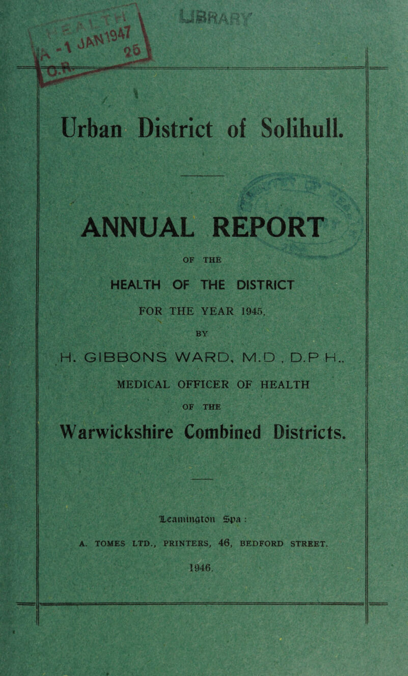 Urban District of Solihull. ANNUAL REPORT OF THE HEALTH OF THE DISTRICT FOR THE YEAR 1945, BY H. GIBBONS WARD, M.D , D.P H.. MEDICAL OFFICER OF HEALTH OF THE Warwickshire Combined Districts. Xcaiiiinciton Spa : A. TOMES LTD., PRINTERS, 46, BEDFORD STREET. 1946. I