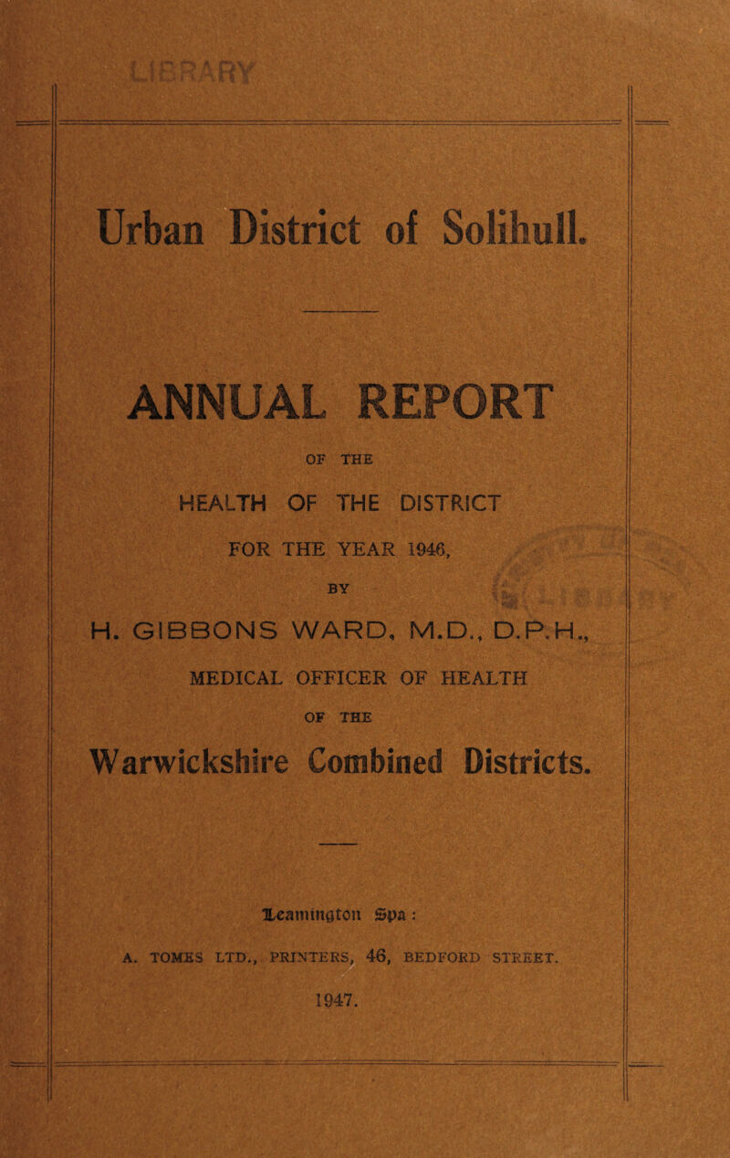 UrbaiTDistrict of Solihull. ANNUAL REPORT OF THE HEALTH OF THE DISTRICT FOR THE YEAR 1946, BY H. GIBBONS WARD, M.D,, D.P.H., MEDICAL OFFICER OF HEALTH OF THE Warwickshire Combined Districts. Xeannnstou Spa: A. TOMES LTD., PRINTERSjl 46, BEDFORD STREET. 1947.