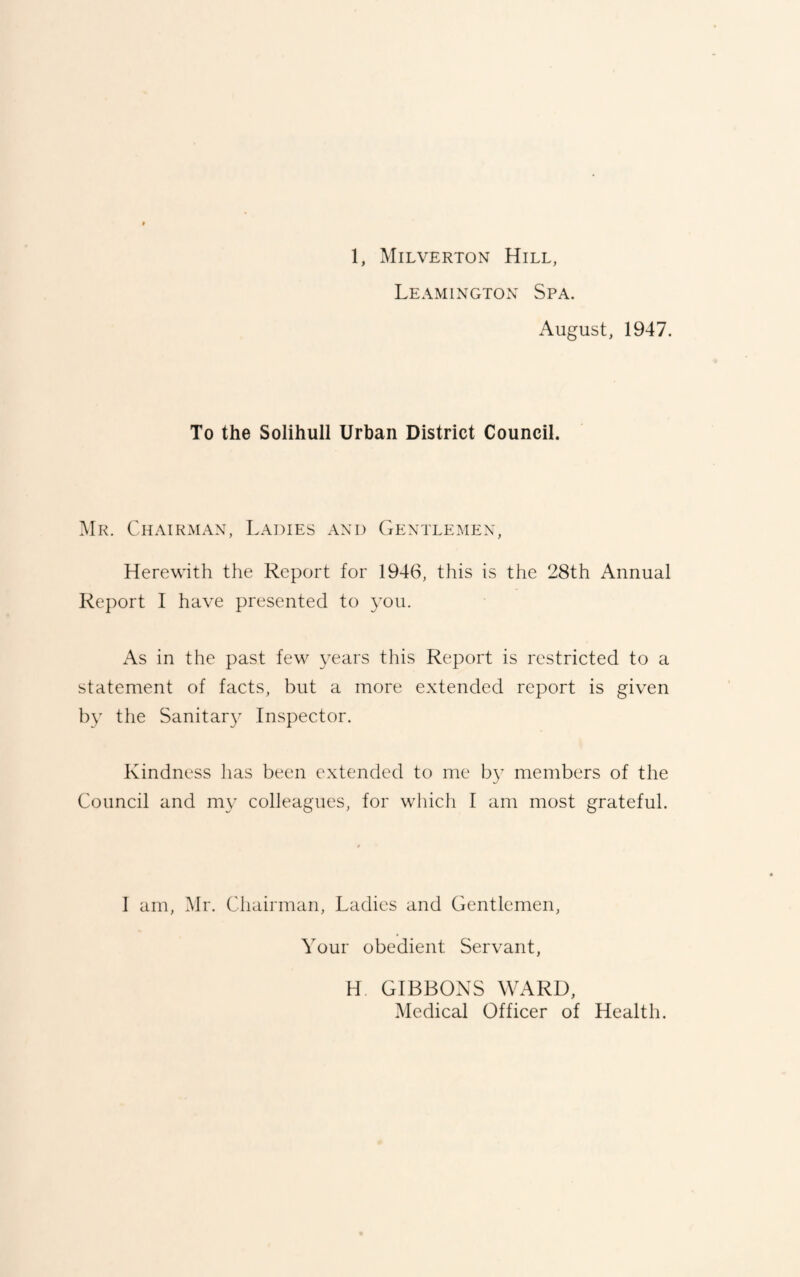 Leamington Spa. August, 1947. To the Solihull Urban District Council. Mr. Chairman, Ladies and Gentlemen, Herewith the Report for 1946, this is the 28th Annual Report I have presented to you. As in the past few years this Report is restricted to a statement of facts, but a more extended report is given by the Sanitary Inspector. Kindness has been extended to me b}’ members of the Council and my colleagues, for which I am most grateful. I am, Mr. Chairman, Ladies and Gentlemen, Your obedient Servant, H GIBBONS WARD, Medical Officer of Health.