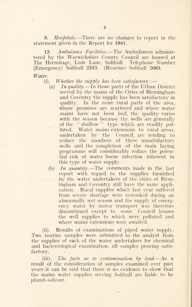 8. Hospitals.—There are no changes to report in the statement given in the Report for 1941. 13. Ambulance Facilities.—The Ambulances adminis¬ tered by the Warwickshire County Council are housed at The Hermitage, Lode Lane, Solihull. Telephone Number (Emergency) Solihull 2333. (Routine) Solihull 2683. Water. (i) . Whether'the supply has been satisfactory : — (a) In quality.—In those parts of the Urban District served by the mains of the Cities of Birmingham and Coventry the supply has been satisfactory in quality. In the more rural parts of the area, where premises are scattered and where water mains have not been laid, the quality varies with the season because the wells are generally of the ''shallow type which are readily pol¬ luted. Water mains extensions to rural areas, undertaken b}^ the Council, are tending to reduce the numbers of these unsatisfactory wells and the completion of the main laying programme will considerably reduce the poten¬ tial risk of water borne infection inherent in this type of water supply. (b) In quantity.—The comments made in the last report with regard to the supplies furnished by the water undertakers of the cities of Birm¬ ingham and Coventry still have the same appli¬ cation. Rural supplies which last year suffered from severe shortage were restocked during an abnormally wet season and the supplv of emerg¬ ency water by motor transport was therefore discontinued except to some Council houses the well supplies to which .were polluted and where mains extensions were awaited. (ii) . Results of examinations of piped water supply. Two routine samples were submitted to the anal^’st from the supplies of each of the water undertakers for chemical and bacteriological examination, all samples proving satis¬ factory. (iii) . The facts as to contamination by lead.—As a result of the consideration of samples examined over past years it can be said that there is no evidence to show that the mains water supplies serving Solihull are liable to be plumb-solvent.