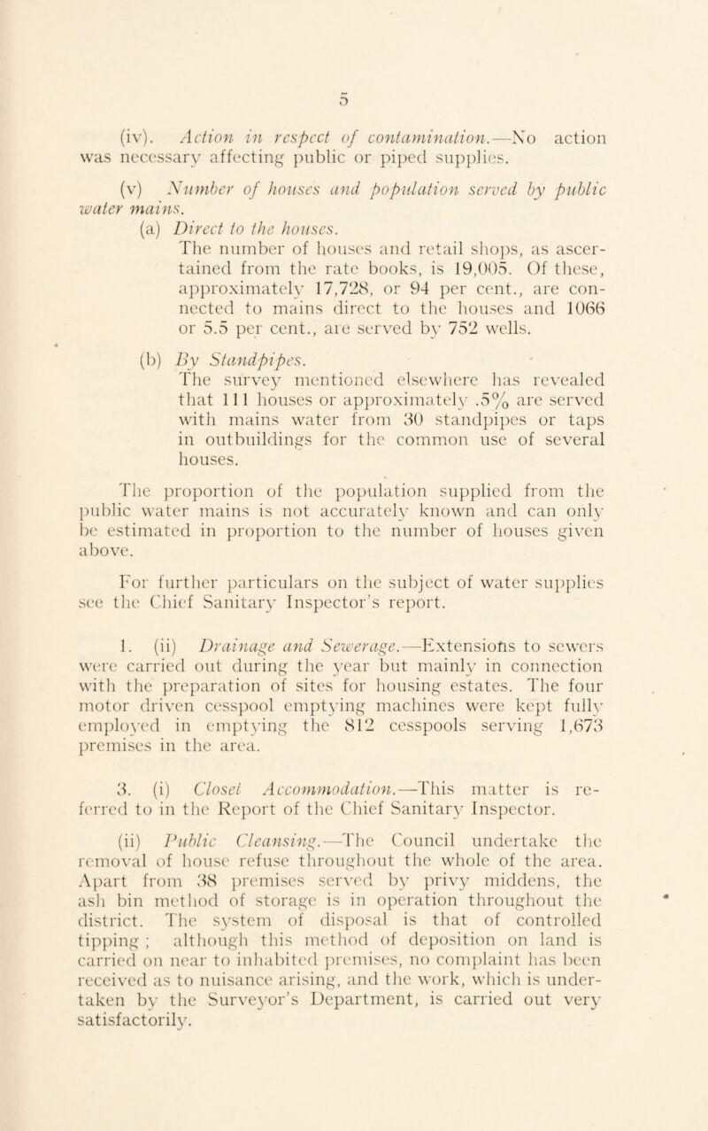 (iv) . Action in respect of contaoninalion.—So action was necessary affecting public or pij^ecl supplies. (v) Ninnher of houses and population served hy public water mains. (a) Direct to the houses. The number of houses and retail shops, as ascer¬ tained from the rate books, is 19,005. Of these, ap})roximately 17,728, or 94 per cent., are con¬ nected to mains direct to the houses and 1066 or 5.5 per cent., are served b}’ 752 wells. (b) By Standpipes. The survey mentioned elsewhere has revealed that 111 houses or approximately .5% are served with mains water from 60 standpipes or taps in outbuildings for the common use of several houses. The proportion of the population supplied from the public water mains is not accurately known and can onl\’ l)e estimated in proportion to the number of houses given above. I'or further particulars on the subject of water supplies see the Clnef Sanitary Inspector's report. 1. (ii) Drainage and Sewerage.—Extensions to sewers were carried out during the year but mainly in connection with tlie preparation of sites for housing estates. The four motor driven cesspool emptying machines were kept fully emJ)lo^Td in emptying the 812 cesspools serving 1,673 premises in the area. 3. (i) Closet Accommodation.—-This matter is re- fc'rred to in the Report of tlie Chief Sanitary Inspector. (ii) Public Cleansing.—The Council undertake the removal of house refuse throughout the whole of the area. Apart from 38 premises served by privy middens, tlie ash bin mc'thod of storage is in operation throughout the district. The S3\stcm of disposal is that of controlled tipping ; although this method of deposition on land is carried on mxir to inhabited ])remis('s, no conpdaint has been received as to nuisance arising, and the work, which is under¬ taken by the Surve3^or's Department, is carried out ver}' satisfactorily.