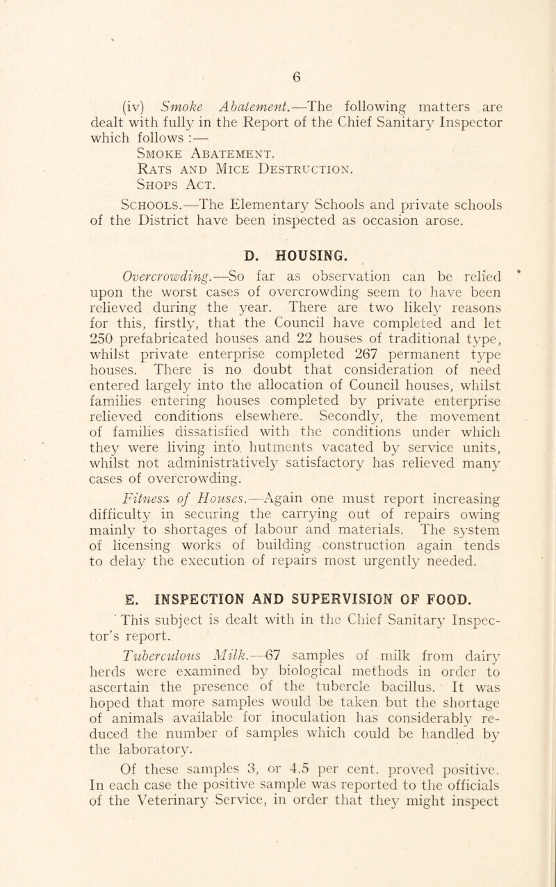 (iv) Smoke Abatement.—The following matters are dealt with fully in the Report of the Chief Sanitary Inspector which follows : — Smoke Abatement. Rats and Mice Destruction. Shops Act. Schools.—The Elementary Schools and private schools of the District have been inspected as occasion arose. D. HOUSING. Overcrowding.—^So far as observation can be relied upon the worst cases of overcrowding seem to have been relieved during the year. There are two likely reasons for this, firstly, that the Council have completed and let 250 prefabricated houses and 22 houses of traditional type, whilst private enterprise completed 267 permanent type houses. There is no doubt that consideration of need entered largely into the allocation of Council houses, whilst families entering houses completed by private enterprise relieved conditions elsewhere. Secondly, the movement of families dissatisfied with the conditions under which they were living into, hutments vacated by service units, whilst not administratively satisfactory has relieved many cases of overcrowding. Fitness, of Houses.—Again one must report increasing difficulty in securing the carr3/ing out of repairs owing mainly to shortages of labour and materials. The system of licensing works of building construction again tends to dela}^ the execution of repairs most urgently needed. S. INSPECTION AND SUPERVISION OF FOOD. 'This subject is dealt with in the Chief Sanitaiy Inspec¬ tor’s report. Tuberculous Milk.—67 samples of milk from dairy herds were examined by biological methods in order to ascertain the presence of the tubercle bacillus. It was hoped that more samples would be taken but the shortage of animals available for inoculation has considerably re¬ duced the number of samples which could be handled by the laboratorv. Of these samples 3, or 4.5 per cent, proved positive. In each case the positive sample was reported to the officials of the Veterinary Service, in order that they might inspect