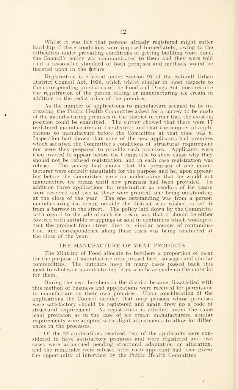 Whilst it was felt that persons already registered might suffer hardship if these conditions Avere imposed immediately, owing to the difficulties under prevailing conditions of getting building work done, the Council’s polic}^ was communicated to them and they were told that a reasonable standard of both premises and methods would be insisted upon in the :^ture. Registration is effected under Section 97 of the Solihull Urban District Council Act, 1936, which whilst similar in most respects to the corresponding provisions of the Food and Drugs Act, does require the registration of the person selling or manufacturing ice cream in addition to the registration of the premises. As the number of applications to manufacture seemed to be in¬ creasing, the Public Health Committee asked for a survey to be made of the manufacturing premises in the district in order that the existing position could be examined. The survey showed that there were 17 registered manufacturers in the district and that the number of appli¬ cations to manufacture before the Committee at that time was 8. Inspection had shown that none of the new applicants had premises which satisfied the Committee’s conditions of structural requirement nor were they prepared to provide such premises. Applicants were then invited to appear before the Committee to show cause why they should not be refused registration, and in each case registration was refused. The survey had shown that the premises of one manu¬ facturer were entirely unsuitable for the purpose and he, upon appear¬ ing before the Committee, gave an undertaking that he would not manufacture ice cream until new premises had been provided. In addition three applications for registration as vendors of ice cream were received and two of these were granted, one being outstanding at the close of the year. The one outstanding was from a person manufacturing ice cream outside the district who wished to sell it from a barrow in the street. The policy laid down by the Committee with regard to the sale of such ice cream was that it should .be either covered with suitable wrappings or sold in containers Avhich wouldpro- tect the product from street dust or similar sources of contamina¬ tion, and correspondence along these lines was being conducted at tlie close of the year. THE MANUFACTURE OF MEAT PRODUCTS. The Ministry of Food allocate to butchers a proportion of meat for the purpose of manufacture into pressed beef,, sausages and similar commodities. The butchers have in many cases passed back this meat to wholesale manufacturing firms who have made up the material for them. During the year butchers in the district became dissatisfied with this method of business and applications were received for permission to manufacture on their own premises. Upon consideration of the applications the Council decided that only persons whose premises were satisfactory should be registered and again drew up a code of structural requirement. As registration is affected under the same legal provision as in the case of ice cream manufacturers, similar requirements Avere adopted Avith slight adjustments to allow for differ¬ ences in the processes. Of the 22 applications receiA^ed, tAvo of the applicants Avere con¬ sidered to have satisfactory premises and Av^ere registered and tAvo cases Avere adjourned pending structural adaptation or alteration, and the remainder AA^ere refused after each applicant had been giAxn the opportunity of intervieAv by the Public Health Committee.