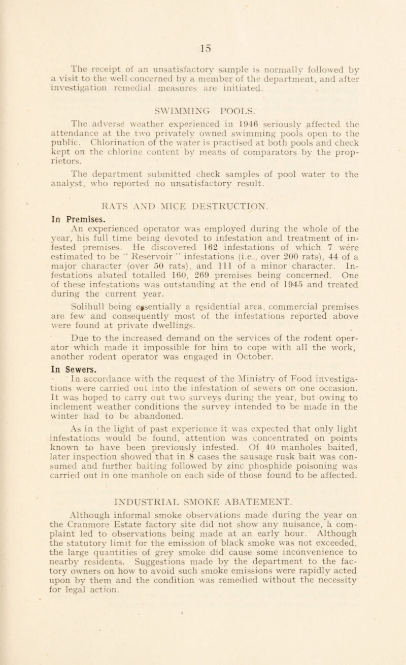 I'he receipt of an unsatisfactory sample is normally followed bv a visit to the well concerned by a member of the de}:)artment, and after in\'estiffation remedial measures are initiated. SWnOILXG bOOLS. The adverse weather experienced in 1941) seriously affected the attendance at the two privately owned swimming pools open to the public. Chlorination of the water is practised at both pools and check kept on the chlorine content by means of comparators by the prop¬ rietors. The department submitted check samples of pool water to the analyst, who reported no unsatisfactory result. K.\TS AXL) :\[ICE DESTRUCTION. In Premises. An experienced operator was employed during the whole of the year, his full time being devoted to infestation and treatment of in¬ fested premises. He disco\’ered 162 infestations of which 7 were estimated to be “ Reser^'oir ” infestations (i.e., over 200 rats), 44 of a major character (over 50 rats), and 111 of a minor character. In¬ festations abated totalled 160, 269 premises being concerned. One of these infestations was outstanding at the end of 1945 and treated during the current year. Solihull being essentially a residential area, commercial premises are few and consequently most of the infestations reported above were found at private dwellings. Due to the increased demand on the services of the rodent oper¬ ator which made it impossible for him to cope with all the work, another rodent operator was engaged in October. In Sewers. In accordance with the request of the iMinistrA’ of Food investiga¬ tions were carried out into the infestation of sewers on one occasion. It was hoped to carry out tvo surveys during the year, but owing to inclement weather conditions the survey intended to be made in the winter had to be abandoned. As in the light of past experience it was expected that only light infestations would be found, attention was concentrated on points known to have been previously infested. Of 40 manholes baited, later inspection showed that in 8 cases the sausage rusk bait was con¬ sumed and further baiting followed by zinc phosphide poisoning was carried out in one manhole on each side of those found to be affected. INDUSTRIAL S:\IOKE ARATE:dENT. Although informal smoke observations made during the year on the Cranmore Estate factory site did not show any nuisance, a com¬ plaint led to observations being made at an early hour. Although the statutory limit for the emission of black smoke was not exceeded, the large quantities of grey smoke did cause some inconvenience to nearby residents. Suggestions made by the department to the fac¬ tory owners on how to avoid such smoke emissions were rapidly acted upon by them and the condition was remedied without the necessity for legal action.