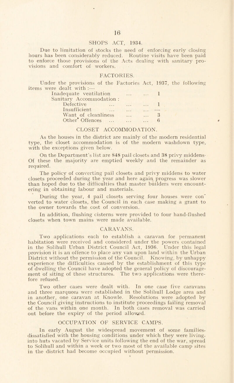 SHOPS ACT, 1934. Due to limitation of stocks the need of enforcing early closing hours has been considerably reduced. Routine visits have been paid to enforce those provisions of the Acts dealing with sanitary pro¬ visions and comfort of workers. FACTORIES. Under the provisions of the Factories Act, 1937, the following items were dealt with :— Inadequate ventilation ... ... I Sanitary Accommodation : Defective ... ... ... 1 Insufficient ... ... ... — Want of cleanliness ... ... 3 Other* Offences ... ... ... 6 CLOSET ACCOMMODATION. As the houses in the district are mainl}^ of the modern residential type, the closet accommodation is of the modern washdown type, with the exceptions given below. On the Department’s list are 848 pail closets and 38 privy middens- Of these the majority are emptied weekly and the remainder as required. The policy of converting pail closets and privy middens to water closets proceeded during the year and here again progress was slower than hoped due to the difficulties that master builders were encount¬ ering in obtaining labour and materials. During the year, 4 pail closets serving four houses were con’ verted to water closets, the Council in each case making a grant to the owner towards the cost of conversion. In addition, flushing cisterns were provided to four hand-flushed closets when town mains were made available. CARAVANS. Two applications each to establish a caravan lor permanent habitation were received and considered under the powers contained in the Solihull Urban District Council Act, 1936. Under this legal provision it is an offence to place any van upon land within the Urban District without the permission of the Council. Knovdng, by unhappy experience the difficulties caused by the establishment of this type of dwelling the Council have adopted the general policy of discourage¬ ment of siting of these structures. The two applications were there¬ fore refused. Two other cases were dealt with. In one case five caravans and three marquees were established in the Solihull Lodge area and in another, one caravan at Knowle. Resolutions were adopted by the Council giving instructions to institute proceedings failing removal of the vans within one month. In both cases removal was carried out before the expiry of the period allow^ed. OCCUPATION OF SERVICE CAMPS. In early August the widespread movement of some families, dissatisfied with the housing conditions under which they were living, into huts vacated by Service units following the end of the war, spread to Solihull and within a week or two most of the available camp sites in the district had become occupied without permission.