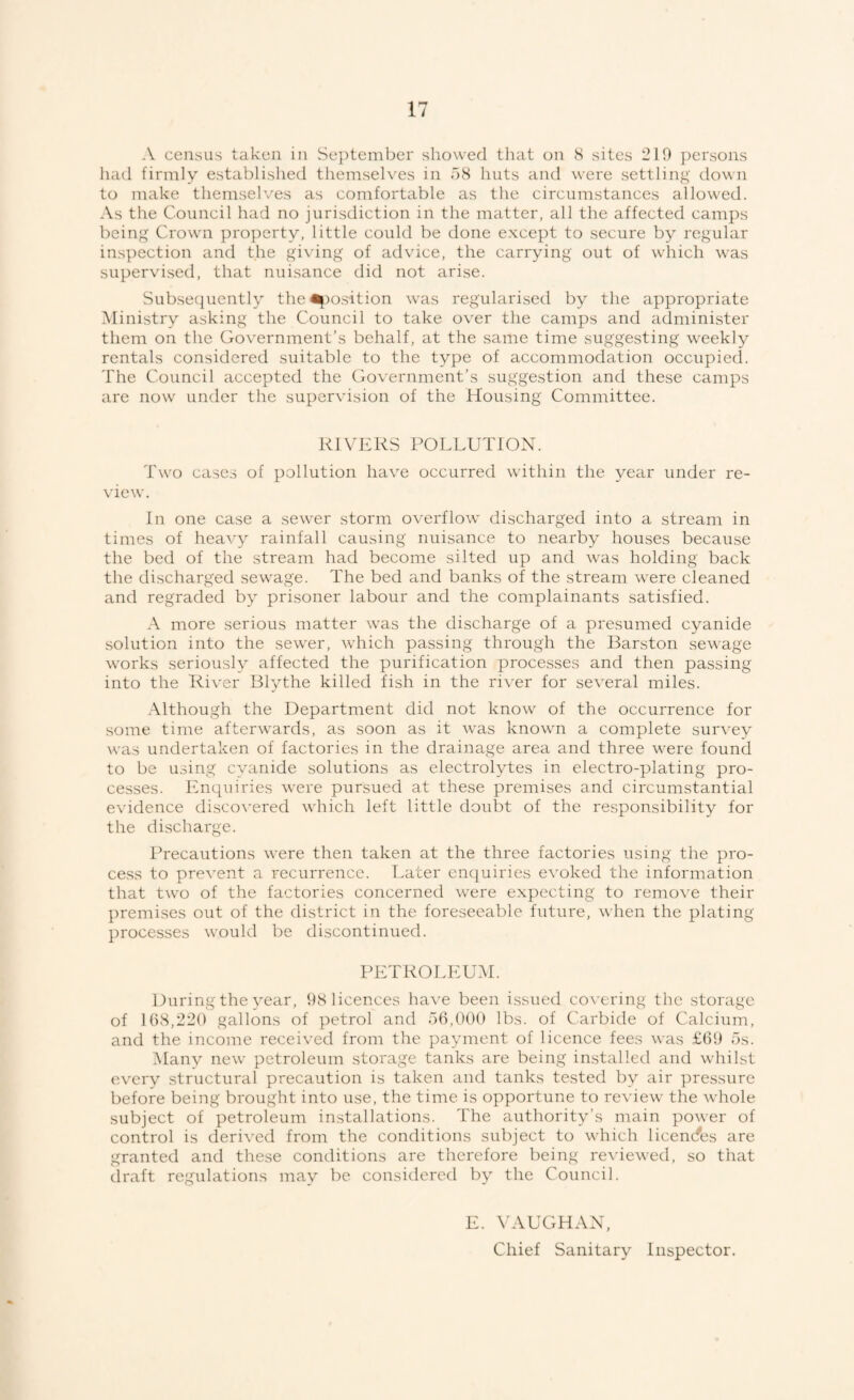 A census taken in Se])teinber showed that on 8 sites 210 persons had firmly established themselves in o8 huts and were settling down to make themselves as comfortable as the circumstances allowed. As the Council had no jurisdiction in the matter, all the affected camps being Crown property, little could be done except to secure by regular inspection and the giving of advice, the carrying out of which was supervised, that nuisance did not arise. Subsec^uently the ^m.s-ition was regularised by the appropriate Ministry asking the Council to take over the camps and administer them on the Government’s behalf, at the same time suggesting w^eekly rentals considered suitable to the type of accommodation occupied. The Council accepted the Government’s suggestion and these camps are now under the supervision of the Housing Committee. RIVERS POLLUTION. Two cases of pollution have occurred within the year under re¬ view. In one case a sewer storm overflow discharged into a stream in times of heavy rainfall causing nuisance to nearby houses because the bed of the stream had become silted up and was holding back the discharged sewage. The bed and banks of the stream were cleaned and regraded by prisoner labour and the complainants satisfied. A more serious matter was the discharge of a presumed cyanide solution into the sew'er, which passing through the Barston sewage works seriously affected the purification processes and then passing into the River Blythe killed fish in the river for se\'eral miles. .Although the Department did not know of the occurrence for some time afterwards, as soon as it was known a complete sur\ey Avas undertaken of factories in the drainage area and three were found to be using cyanide solutions as electrolytes in electro-plating pro¬ cesses. Enquiries Avere pursued at these premises and circumstantial evidence discoA'ered Avhich left little doubt of the responsibility for the discharge. Precautions were then taken at the three factories using the pro¬ cess to prevent a recurrence. Later cn([uiries eAmked the information that tAvo of the factories concerned were expecting to remove their premises out of the district in the foreseeable future, Avhen the plating processes Avoukl be discontinued. PETROLEUM. During the year, 98 licences have been issued coA'ering the storage of 1(18,220 gallons of petrol and 56,000 lbs. of Carbide of Calcium, and the income received from the payment of licence fees was £69 5s. Many neAv petroleum storage tanks are being installed and whilst every structural precaution is taken and tanks tested by air ])ressure before being brought into use, the time is opportune to review the Avhole subject of petroleum installations. The authority’s main poAver of control is derived from the conditions subject to which licences are granted and these conditions are therefore being reAuewed, so that draft regulations may be considered by the Council. L. \'AUGHAN, Chief Sanitary Inspector.