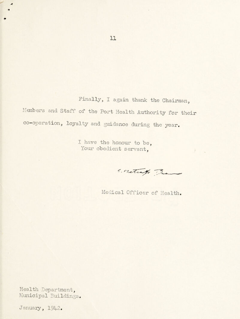 A ■* ♦ 11 Finally, I again thank the Chairman, Members and Staff of the Port Health Authority for their co-operation, loyalty and guidance during the year* I have the honour to be, Your obedient servant, =u__ Medical Officer of Health* Health Department, Municipal Buildings* January, 1942.