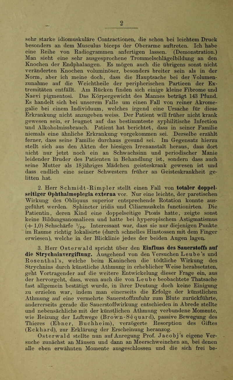sehr starke idiomuskuläre Contractionen, die schon bei leichtem Druck besonders an dem Musculus hiceps der Oberarme auftreten. Ich habe eine Reihe von Radiogrammen anfertigen lassen. (Demonstration.) Man sieht eine sehr ausgesprochene TrommelschlägelhUdimg an den Knochen der Endphalangen. Es mögen auch die übrigens sonst nicht veränderten Knochen voluminöser, besonders breiter sein als in der Norm, aber ich meine doch, dass die Hauptsache bei der Volumen¬ zunahme auf die Weichtheile der peripherischen Partieen der Ex¬ tremitäten entfällt. Am Rücken finden sich einige kleine Fibrome und Naevi pigmentosi. Das Körpergewicht des Mannes beträgt 143 Pfund. Es handelt sich hei unserem Falle um einen Fall von reiner Akrome¬ galie hei einem Individuum, welches irgend eine Ursache für diese Erkrankung nicht anzugeben weiss. Der Patient will früher nicht krank gewesen sein, er leugnet auf das bestimmteste syphilitische Infection und Alkoholmissbrauch. Patient hat berichtet, dass in seiner Familie niemals eine ähnliche Erkrankung vorgekommen sei. Derselbe erzählt ferner, dass seine Familie durchaus gesund sei. Im Gegensatz hierzu stellt sich aus den Akten der hiesigen Irrenanstalt heraus, dass dort nicht nur jetzt noch ein an Schwachsinn und periodischer Manie leidender Bruder des Patienten in Behandlung ist, sondern dass auch seine Mutter als 18jähriges Mädchen geisteski-ank gewesen ist und dass endlich eine seiner Schwestern früher an Geisteskrankheit ge¬ litten hat. 2. Herr Schmidt-Rimpler stellt einen Fall von totaler doppel¬ seitiger Ophthalmoplegia externa vor. Nur eine leichte, der paretischen Wirkung des Ohliquus Superior entsprechende Rotation konnte aus¬ geführt werden. Sphincter iridis und Ciliarmuskeln functionirten. Die Patientin, deren Kind eine doppelseitige Ptosis hatte, zeigte sonst keine Bildungsanomalieen und hatte bei hyperopischem Astigmatismus (+ 1,0) Sehschärfe V2-5- Interessant war, dass sie nur diejenigen Punkte im Raume richtig lokalisirte (durch schnelles Hinstossen mit dem Finger erwdesen), welche in der Blicklinie jedes der beiden Augen lagen. 3. Herr Osterwald spricht über den Einfluss des Sauerstoffs anf die Strychiiinvergiftung. Ausgehend von den Versuchen Le uh e’s imd Rosenthal’s, welche heim Kaninchen die tödtliche Wirkung des Stry’-chnins durch künstliche Athmung in erheblicher Weise herahsetzten, geht Vortragender auf die weitere Entwickelung dieser Frage ein, aus der hervorgeht, dass, wenn auch die von Leu he beobachtete Thatsache fast allgemein bestätigt wurde, in ihrer Deutung doch keine Einig-ung zu erzielen war, indem man einerseits die Erfolge der künstlichen Athmung auf eine .vermehrte Sauerstoffzufuhr zum Blute zurückführte, andererseits gerade die Sauerstoffwirkung entschieden in Abrede stellte und nebensächliche mit der künstlichen Athmimg verbundene Momente, wie Reizung der Luftwege (Brown-Sequard), passive Bewegung des Thieres (Ebner, Buchheim), verzögerte Resorption des Giftes (Eckhard), zur Erklärung der Erscheinung heranzog. Osterwald stellte mm auf Anregung Prof. Jacobj’s eigene Ver¬ suche zunächst em Mäusen und dann an Meerschweinchen an, hei denen alle eben erwähnten Momente ausgeschlossen und die sich frei be-