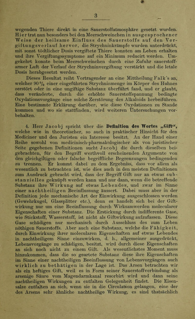 Hier tratnun besonders bei den Meerschweinchen in ausgesprochener Weise der heilsame Einfluss des Sauerstoffs auf den Ver¬ giftungsverlauf hervor, die Str3xhninkrämpfe wurden imterdi’ückt, mit sonst tödtlicher Dosis vergiftete Thiere konnten am Lehen erhalten und ihre Vergiftungssj'mptome auf ein Minimum reducirt werden. Um¬ gekehrt konnte beim Meerschweinchen durch eine Zufuhr sauerstoff¬ armer Luft der Verlauf der Strychninvergiftung verstärkt imd die letale Dosis herabgesetzt werden. Dieses Resultat reiht Vortragender an eine Mittheilung Falk's an, welcher 90 7o einer eiugeführten Strychninmenge im Körper des Huhnes zerstört oder in eine ungiftige Substanz überführt fand, und er glaubt, dass veränderte, durch die erhöhte Sauerstoffspannung bedingte Oxydationsvorgänge eine solche Zerstörung des Alkaloids herbeiführen. Eine bestimmte Erklärung darüber, wie diese Oxydationen zu Stande kommen und wo sie stattfinden, wird weiteren Untersuchungen Vor¬ behalten. 4. Herr Jacohj spricht über die Definition des Wortes ,,Gift‘^, welche wie in theoretischer, so auch in praktischer Hinsicht für den Mediciner und den Juristen ein Interesse besitzt. An der Hand emer Reihe sowohl von medicinisch-pharmakologischer als von juristischer Seite gegebenen Definitionen sucht Jacohj die durch dieselben bei- gehrachten, für den Begriff werthvoll erscheinenden Argumente von den gleichgiltigen oder falsche begriffliche Begrenzungen bedingenden zu trennen. Er kommt dabei zu dem Ergehniss, dass vor allem als wesentlich zu betrachten ist, wie dies auch in den meisten Definitionen zum Ausdruck gebracht wird, dass der Begriff Gift nur an etwas sub¬ stanzielles geknüpft werden kann und nur dami, wenn die betreffende Substanz ihre Wirkung auf etwas Lebendes, und zwar im Sinne einer nachtheiligen Beeinflu.ssung äussert. Dabei muss aber in der Definition jede mechanische Art der Einwirkiuig ausgeschlossen werden (Gewehrkugel, Glassplitter etc.), demi es handelt sich hei der Gift¬ wirkung nur um eine Beeinflussung durch Wirksamwerden molecularer Eigenschaften einer Substanz. Die Erstickung durch indifferente Gase, wie Stickstoff, Wasserstoff, ist nicht als Giftwirkung aufzufassen. Diese Gase schädigen nur mechanisch durch Ausschluss des zum Lehen nöthigen Sauerstoffs. Aber auch eine Substanz, welche die Fähigkeit, durch Einwirkung ihrer molecularen Eigenschaften auf etwas Lebendes in nachtheüigem Sinne einzuwirken, d. h., allgemeiner ausgedrückt, Lebensvorgänge zu schädigen, besitzt, wird durch diese Eigenschaften an sich noch nicht zu einem Gift. Als wesentlichstes Moment muss hinzukommen, dass die so geartete Substanz diese ihre Eigenschaften im Sinne einer nachtheiligen Beeinflussung von Lebensvorgängen auch wirklich zu bethätigen in der Lage ist. Das Arsen betrachten wir als ein heftiges Gift, weil es in Fonn seiner Sauerstoffverbindung als arsenige Säure vom Magendarmkanal resorbirt wird und dann seine nachtheiligen Wirkungen zu entfalten Gelegenheit findet. Die Eisen¬ salze entfalten an sich, wenn sie in die Ch’culation gelangen, eine der des Arsens sehr ähnliche nachtheilige Wirkung, es sind thatsächlich