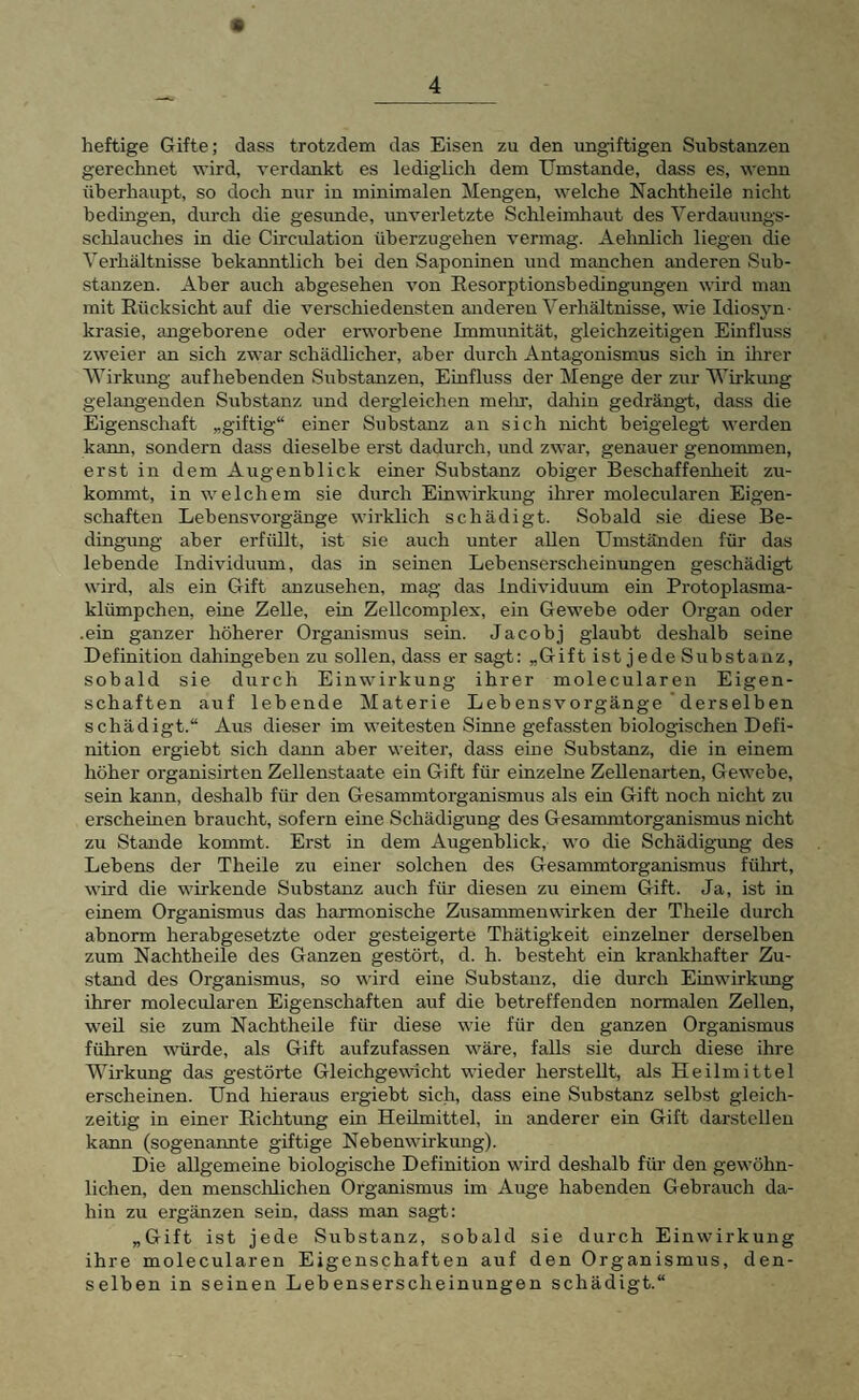 « heftige Gifte; dass trotzdem das Eisen zu den ungiftigen Substanzen gerechnet wird, verdankt es lediglich dem Umstande, dass es, wenn überhaupt, so doch nur in minimalen Mengen, welche Nachtheile nicht bedingen, durch die gesunde, unverletzte Schleimhaut des Yerdauungs- schlauches in die Circulation überzugehen vermag. Aehnlich liegen die Verhältnisse bekanntlich bei den Saponinen und manchen anderen Sub¬ stanzen. Aber auch abgesehen von Resorptionsbedingungen wird man mit Rücksicht auf die verschiedensten anderen Verhältnisse, wie Idiosyn¬ krasie, angeborene oder erworbene Immunität, gleichzeitigen Einfluss zweier an sich zwar schädlicher, aber durch Antagonismus sich in direr AVirkimg auf hebenden Substanzen, Einfluss der Menge der zur Wirkung gelangenden Substanz und dergleichen melir, daliin gedrängt, dass die Eigenschaft „giftig“ einer Substanz an sich nicht beigelegb werden kann, sondern dass dieselbe erst dadurch, und zwar, genauer genommen, erst in dem Augenblick einer Substanz obiger Beschaffenlieit zu¬ kommt, in welchem sie durch Einwirkung ihrer molecularen Eigen¬ schaften Lebensvorgänge wirklich schädigt. Sobald sie diese Be¬ dingung aber erfiült, ist sie auch unter allen Umständen für das lebende Individuum, das in seinen Lebenserscheinungen geschädigt wird, als ein Gift anzusehen, mag das Individmim ein Protoplasma¬ klümpchen, eine Zelle, ein Zellcomplex, ein Gewebe oder Organ oder .ein ganzer höherer Organismus sein. Jacobj glaubt deshalb seine Definition dahingeben zu sollen, dass er sagt: „Gift ist jede Substanz, sobald sie durch Einwirkung ihrer molecularen Eigen¬ schaften auf lebende Materie Lebensvorgänge derselben schädigt.“ Aus dieser im weitesten Sinne gefassten biologischen Defi¬ nition ergiebt sich dann aber weiter, dass eme Substanz, die in einem höher organisirten Zellenstaate ein Gift für einzelne Zellenarten, Gewebe, sein kann, deshalb für den Gesammtorganismus als ein Gift noch nicht zu erscheinen braucht, sofern eine Schädigung des Gesammtorganismus nicht zu Stande kommt. Erst in dem Augenblick, wo die Schädigung des Lebens der Theile zu einer solchen des Gesammtorganismus führt, wird die wirkende Substanz auch für diesen zu einem Gift. Ja, ist in einem Organismus das harmonische Zusammenwirken der Theile durch abnorm herabgesetzte oder gesteigerte Thätigkeit einzelner derselben zum Nachtheile des Ganzen gestört, d. h. besteht ein krankhafter Zu¬ stand des Organismus, so wird eine Substanz, die durch Einwirkimg ihrer molecularen Eigenschaften auf die betreffenden normalen Zellen, weil sie zum Nachtheile für diese wie für den ganzen Organismus führen würde, als Gift aufzufassen w'äre, falls sie durch diese ihre Wirkung das gestörte Gleichgewicht wieder herstellt, als Heilmittel erscheinen. Und hieraus ergiebt sich, dass eine Substanz selbst gleich¬ zeitig in einer Richtung ein Heilmittel, in anderer ein Gift darstellen kann (sogenannte giftige Nebenwirkung). Die allgemeine biologische Definition wird deshalb für den gewöhn¬ lichen, den menschlichen Organismus im Auge habenden Gebrauch da¬ hin zu ergänzen sein, dass man sagt: „Gift ist jede Substanz, sobald sie durch Einwirkung ihre molecularen Eigenschaften auf den Organismus, den¬ selben in seinen Lebenserscheinungen schädigt.“