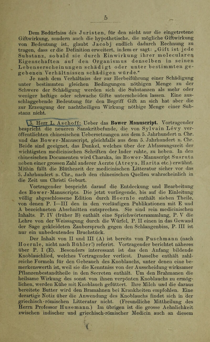 Dem Bedürfniss des Juristen, für den nicht nur die eingetretene Giftwirkung, sondern auch die hypothetische, die mögliche Giftwirkung von Bedeutung ist, glaubt Jacobj endlich dadurch Rechnung zu tragen, dass er die Definition erweitert, indem er sagt: „Gift ist jede Substanz, sobald sie durch Einwirkung ihrer molecularen Eigenschaften auf den Organismus denselben in seinen Lebenserscheinungen schädigt oder unter bestimmten ge¬ gebenen Verhältnissen schädigen würde.“ Je nach dem Verhältniss der zur Herbeiführung einer Schädigung unter bestimmten gleichen Bedingungen nöthigen Menge zu der Schwere der Schädigung werden sich die Substanzen als mehr oder weniger heftige oder schwache Gifte unterscheiden lassen. Eine aus¬ schlaggebende Bedeutung für den Begriff Gift an sich hat aber die zur Erzeugung der nachtheiligen Wirkung nöthige Menge einer Sub¬ stanz nicht. ^'^Herr L. Aschoff: Heber das Bower Manuscript, Vortragender besucht die neueren Sanskritbefunde, die von Sylvain L^vj'' ver¬ öffentlichten chinesischen Uebersetzungen aus dem 5. Jahrhundert n. Chr. und das Bower-Manuscript, gleichfalls aus dem o. Jahrhundert n. Chr. Beide sind geeignet, das Dunkel, welches über der Abfassungszeit der wichtigsten medicinischen Schriften der Inder ruhte, zu heben. In den chinesischen Documenten wird Charaka, im Bower-Manuscript Susruta ireben einer grossen Zahl anderer Aerzte (Atrey a, Harita etc.) erwähnt. Mithin fällt die Blüthezeit der medicinischen Litteratur sicher vor das 5. Jahrhundert n. Chr., nach den chinesischen Quellen wahrscheinlich in die Zeit um Christi Geburt. Vortragender bespricht darauf die Entdeckung und Bearbeitung des Bower-Manuscripts. Die jetzt vorliegende, bis auf die Einleitung- völlig abgeschlossene Edition durch Hoernle enthält sieben Theile, von denen P. I—HI den in den vorläufigen Publikationen mit E und A bezeichneten Abschnitten entsprechen. Sie sind rein medicinischen Inhalts. P. IV (früher B) enthält eine Sprichwörtersammlung, P. V die Lehre von der Weissagung durch die Würfel, P. H einen in das Gewand der Sage gekleideten Zauberspruch gegen den Schlangenbiss, P. III ist nur ein unbedeutendes Bruchstück. Der Inhalt von H imd IH (A) ist bereits von Puschmann (nach Hoernle, nicht nach Bühler!) referirt. Vortragender berichtet näheres über P. I (E). Besonders interessant ist das den Anfang bildende Knoblauchlied, welches Vortragender verliest. Dasselbe enthält zahl¬ reiche Formeln für den Gebrauch des Knoblauchs, unter denen eine be- merkenswerth ist, weil sie die Kenntniss von der Ausscheidung wirksamer Pflanzenbestandtheüe in den Secreten enthält. Um den Brahmanen die heilsame Wirkung des sonst von ihnen verpönten Knoblauchs zu ermög¬ lichen, werden Kühe mit Knoblauch gefüttert. Ihre Milch und die daraus bereitete Butter wird den Bramahnen bei Krankheiten empfohlen. Eine derartige Notiz über die Anwendung des Knoblauchs findet sich in der griechisch-römischen Litteratur nicht. (Freundliche Mittheilung des Herrn Professor Husemann.) Im übrigen ist die grosse Aehnlichkeit zwischen indischer und griechisch-römischer Medicin auch an diesem (