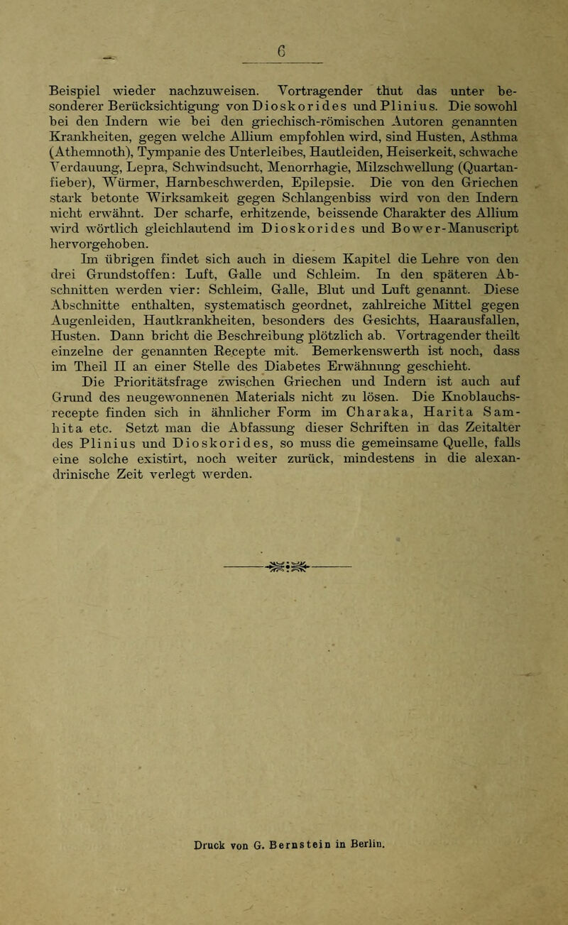 Beispiel wieder nachzuweisen. Vortragender thut das unter be¬ sonderer Berücksichtigung von Dioskorides undP1 inius. Die sowohl hei den Indern wie hei den griechisch-römischen Autoren genannten Krankheiten, gegen welche AUium empfohlen wird, sind Husten, Asthma (Athemnoth), Tympanie des Unterleibes, Hautleiden, Heiserkeit, schwache Verdauung, Lepra, Schwindsucht, Menorrhagie, Milzschwellung (Quartan¬ fieber), Würmer, Harnbeschwerden, Epilepsie. Die von den Griechen stark betonte Wirksamkeit gegen Schlangenbiss wird von den Indern nicht erwähnt. Der scharfe, erhitzende, heissende Charakter des AUium wird wörtlich gleichlautend im Dioskorides imd Bower-Manuscript hervorgehohen. Im übrigen findet sich auch in diesem Kapitel die Leime von den drei Grundstoffen: Luft, GaUe und Schleim. In den späteren Ab¬ schnitten werden vier: Schleim, GaUe, Blut und Luft genannt. Diese Abschnitte enthalten, systematisch geordnet, zahlreiche Mittel gegen Augenleiden, Hautkrankheiten, besonders des Gesichts, Haarausfallen, Husten. Dann bricht die Beschreibung plötzlich ab. Vortragender theilt einzelne der genannten Recepte mit. Bemerkenswerth ist noch, dass im Theil II an einer Stelle des Diabetes Erwähnung geschieht. Die Prioritätsfrage zwischen Griechen und Indern ist auch auf Grimd des neugewonnenen Materials nicht zu lösen. Die Knoblauchs- recepte finden sich in ähnlicher Form im Charaka, Harita Sam- hita etc. Setzt man die Abfassung dieser Schriften in das Zeitalter des Plinius und Dioskorides, so muss die gemeinsame QueUe, faUs eine solche existirt, noch weiter zuräck, mindestens in die alexan- drinische Zeit verlegt werden. Druck von G. Bernstein in Berlin.