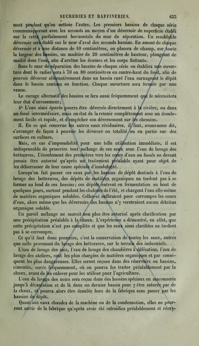 nant pendant qu’on nettoie l’autre. Les premiers bassins de chaque série communiqueront avec les seconds au moyen d’un déversoir de superficie établi sur la crête parfaitement horizontale du mur de séparation. Un semblable déversoir sera établi sur le mur d’aval des seconds bassins. En amont de chaque déversoir et à une distance de 10 centimètres, on placera de champ, sur toute la largeur des bassins, un madrier de 20 centimètres de hauteur, plongeant de moitié dans l’eau, afin d’arrêter les écumes et les corps flottants. Dans le mur de séparation des bassins de chaque série on établira urie ouver¬ ture dont le radier sera à 70 ou 80 centimètres en contre-haut du fond, afin de pouvoir déverser alternativement dans un bassin curé l’eau surnageant le dépôt dans le bassin continu en fonction. Chaque ouverture sera feritfée par une vanne. Le curage alternatif des bassins se fera aussi fréquemment que le nécessitera leur étal d’envasement ; / 4° L’eau ainsi épurée pourra être déversée directement à la rivière, ou dans un fossé intermédiaire, mais en état de la retenir complètement avec un écoule¬ ment facile et rapide, et d’empêcher son déversement sur les chemins. IL En ce qui concerne les autres eaux résiduaires, il faut, avons-nous dit, s’arranger de façon à pouvoir les déverser en totalité ou en partie sur des surfaces en culture. Mais, en cas d’impossibilité pour une telle utilisation immédiate, il est indispensable de proscrire tout mélange de ces eaux avec l’eau de lavage des betteraves, l’écoulement des premières vers les cours d’eau ou fossés ne devant jamais être autorisé qu’après un traitement préalable ayant pour objet de les débarrasser de leur cause spéciale d’insalubmté. , Lorsqu’on fait passer ces eaux par les bassins de dépôt destinés à l’eau de lavage des betteraves, des dépôts de matières organiques ne tardent pas à se former au fond de ces bassins ; ces dépôts entrent en fermentation au bout de quelques jours, surtout pendant les chaleurs de l’été, et chargent l’eau elle-même de matières organiques solubles. Celles-ci suffiraient pour corrompre les cours d’eau, alors même que les déversoirs des bassins n’y verseraient aucun détritus organique soluble. Un pareil mélange ne saurait non plus être autorisé après clarification par une précipitation préalable à la chaux. L’expérience a démontré, en effet, que cette précipitation n’est pas complète et que les eaux ainsi clarifiées ne tardent pas à se corrompre. Ce qu’il faut donc prescrire, c’est la conservation de toutes les eaux, autres que celle provenant du lavage des betteraves, sur le terrain des industriels. L’eau de lavage des sacs, l’eau de lavage des chaudières à défécation, l’eau de lavage des ateliers, sont les plus chargées de matières organiques et par consé¬ quent les plus dangereuses. Elles seront reçues dans des réservoirs ou bassins, cimentés, curés fréquemment, où on pourra les traiter préalablement par la chaux, avant de les enlever pour les utiliser pour l’agriculture. L’eau de lavage des noirs sera reçue dans des bassins spéciaux en maçonnerie jusqu’à décantation et de là dans un dernier bassin pour y être saturée par de la chaux, et pourra alors être écoulée hors de la fabrique sans passer par les bassins de dépôt. Quant aux eaux chaudes de la machine ou de la condensation, elles ne pour¬ ront sortir de la fabrique qu’après avoir été refroidies préalablement et réoxy-