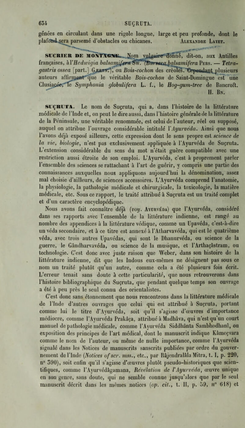 63 i SUÇRUTA. gênées en circulant dans une rigole longue, large et peu profonde, dont le plaf(5U«l,sera parsemé d’obstacles ou chicanes. Alexandre Layet. \m*1 r SL'CRIF.R de MO\T\(niK... .CLom vulgairr donné, dit-on, aux Antilles françaises, àl'Hedwigia balsarrÿfmrtf Sw*'ÎBmrmccupahamifcra Pers. — Tetra- gastris ossea [part.] Gjuwwfy, ou Bois-cochon des créoles.Cppotulaufqdusieurs auteurs affirrytfrtf que le véritable Bois-cochon de Saint-Domingue est une Clusiacée,'le Symphonia globulifera L. f., le Hog-gum-lree de Bancroft. H. Bn. Sl’ÇRlTA. Le nom de Suçruta, qui a, dans l’iiisloire de la littérature médicale de l’Inde et, on peut le dire aussi, dans l’histoire générale de la littérature de la Péninsule, une véritable renommée, est celui de l’auteur, réel ou supposé, auquel on attribue l’ouvrage considérable intitulé Y Ayurveda. Ainsi que nous l’avons déjà exposé ailleurs, cette expression dont le sens propre est science de la vie, biologie, n’est pas exclusivement appliquée à l’Ayurvéda de Suçruta. L’extension considérable du sens du mot n’était guère compatible avec une restriction aussi étroite de son emploi. L’Ayurvéda, c’est à proprement parler l’ensemble des sciences se rattachant à l’art de guérir, y compris une partie des connaissances auxquelles nous appliquons aujourd’hui la dénomination, assez mal choisie d’ailleurs, de sciences accessoires. L’Ayurvéda comprend l’anatomie, la physiologie, la pathologie médicale et chirurgicale, la toxicologie, la matière médicale, etc. Sous ce rapport, le traité attribué à Suçruta est un traité complet et d’un caractère encyclopédique. Nous avons fait connaître déjà (voy. Ayurvéda) que l’Ayurvéda, considéré dans ses rapports avec l’ensemble de la littérature indienne, est rangé au nombre des appendices à la littérature védique, comme un Upavéda, c’est-à-dire un véda secondaire, et à ce titre est annexé à l’Atharvavéda, qui est le quatrième véda, avec trois autres Upavédas, qui sont le Dhanurvéda, ou science de la guerre, le Gândharvavéda, ou science de la musique, et l’Arthaçâstram, ou technologie. C’est donc avec juste raison que Weber, dans son histoire de la littérature indienne, dit que les Indous eux-mêmes ne désignent pas sous ce nom un traité plutôt qu’un autre, comme cela a été plusieurs fois écrit. L’erreur tenait sans doute à cette particularité, que nous retrouverons dans l’histoire bibliographique du Suçruta, que pendant quelque temps son ouvrage a été à peu près le seul connu des orientalistes. C’est donc sans étonnement que nous rencontrons dans la littérature médicale de l’Inde d’autres ouvrages que celui qui est attribué à Suçruta, portant comme lui le titre d’Ayurvéda, soit qu’il s’agisse d’œuvres d'importance médiocre, comme l’Ayurvéda Prakâça, attribué à Madhâva, qui n’est qu’un court manuel de pathologie médicale, comme l’Ayurvéda Siddhànta Sambhodhanî, ou exposition des principes de l’art médical, dont le manuscrit indique Kàmeçvara comme le nom de l’auteur, ou même de nulle importance, comme l’Ayurvéda signalé dans les Notices de manuscrits sanscrits publiées par ordre du gouver¬ nement de l’Inde (Notices of scr. mss., etc., par Bàjendralàla Mitra, t. I, p. 220, n° 390), soit enfin qu’il s’agisse d’œuvres plutôt pseudo-historiques que scien¬ tifiques, connue l’Ayurvédâgamana, Révélation de l'Ayurvéda, œuvre unique en son genre, sans doute, qui ne semble connue jusqu’alors que par le seul manuscrit décrit dans les mêmes notices (op. cit., t. II, p. 39, n° 618) et