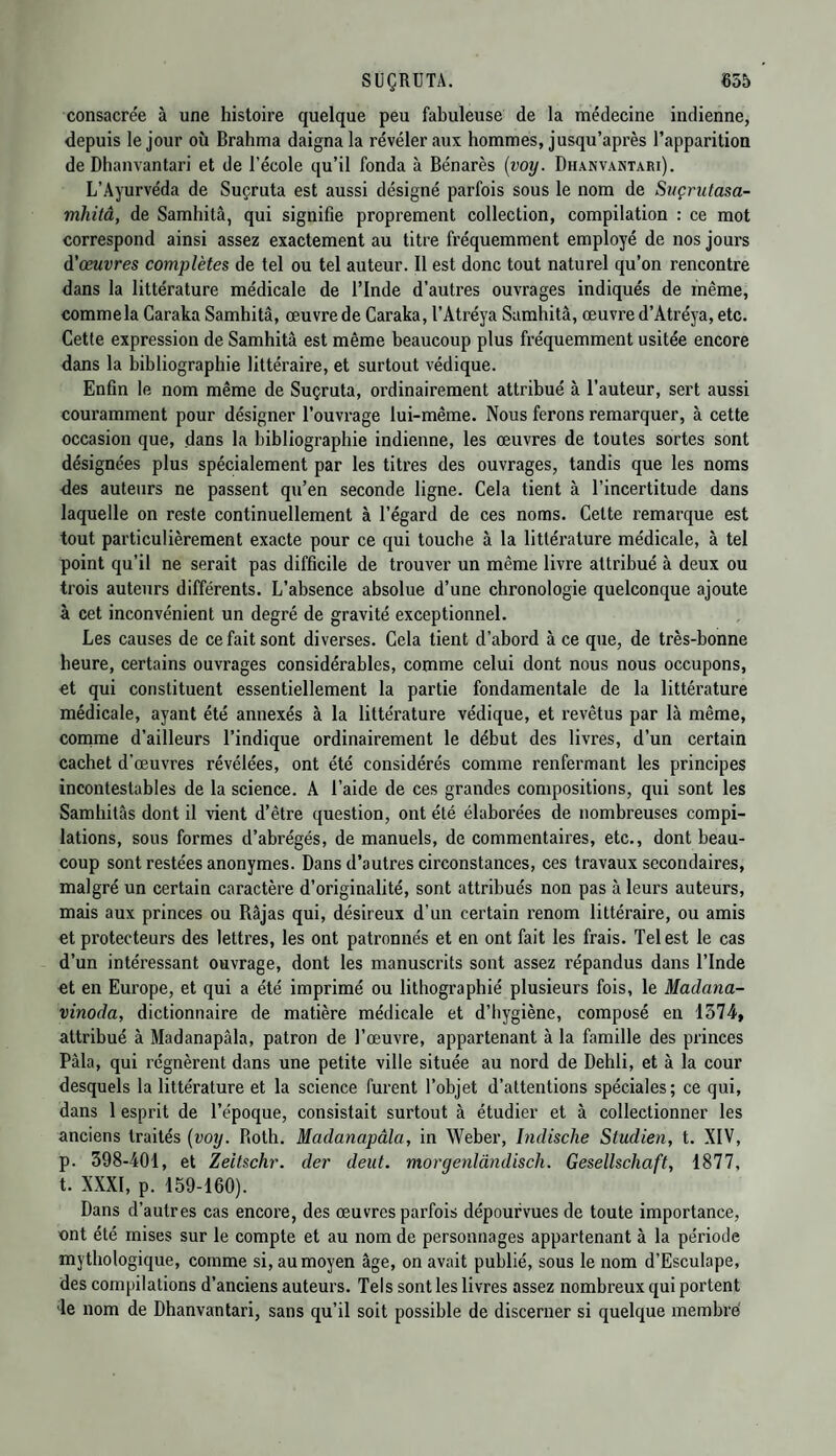 consacrée à une histoire quelque peu fabuleuse de la médecine indienne, depuis le jour où Brahma daigna la révéler aux hommes, jusqu’après l’apparition de Dhanvantari et de l’école qu’il fonda à Bénarès (voy. Dhanvantari). L’Ayurvéda de Suçruta est aussi désigné parfois sous le nom de Suçrutasa- mhitâ, de Samhitâ, qui signifie proprement collection, compilation : ce mot correspond ainsi assez exactement au titre fréquemment employé de nos jours d'œuvres complètes de tel ou tel auteur. Il est donc tout naturel qu’on rencontre dans la littérature médicale de l’Inde d’autres ouvrages indiqués de même, commela Caraka Samhitâ, œuvre de Caraka, l'Atréya Samhitâ, œuvre d’Atréya, etc. Cette expression de Samhitâ est même beaucoup plus fréquemment usitée encore dans la bibliographie littéraire, et surtout védique. Enfin le nom même de Suçruta, ordinairement attribué à l’auteur, sert aussi couramment pour désigner l’ouvrage lui-même. Nous ferons remarquer, à cette occasion que, dans la bibliographie indienne, les œuvres de toutes sortes sont désignées plus spécialement par les titres des ouvrages, tandis que les noms des auteurs ne passent qu’en seconde ligne. Cela tient à l’incertitude dans laquelle on reste continuellement à l’égard de ces noms. Cette remarque est tout particulièrement exacte pour ce qui touche à la littérature médicale, à tel point qu’il ne serait pas difficile de trouver un même livre attribué à deux ou trois auteurs différents. L’absence absolue d’une chronologie quelconque ajoute à cet inconvénient un degré de gravité exceptionnel. Les causes de ce fait sont diverses. Cela tient d’abord à ce que, de très-bonne heure, certains ouvrages considérables, comme celui dont nous nous occupons, et qui constituent essentiellement la partie fondamentale de la littérature médicale, ayant été annexés à la littérature védique, et revêtus par là même, comme d’ailleurs l’indique ordinairement le début des livres, d’un certain cachet d'œuvres révélées, ont été considérés comme renfermant les principes incontestables de la science. A l’aide de ces grandes compositions, qui sont les Samhitâs dont il vient d’être question, ont été élaborées de nombreuses compi¬ lations, sous formes d’abrégés, de manuels, de commentaires, etc., dont beau¬ coup sont restées anonymes. Dans d’autres circonstances, ces travaux secondaires, malgré un certain caractère d’originalité, sont attribués non pas à leurs auteurs, mais aux princes ou Râjas qui, désireux d’un certain renom littéraire, ou amis et protecteurs des lettres, les ont patronnés et en ont fait les frais. Tel est le cas d’un intéressant ouvrage, dont les manuscrits sont assez répandus dans l’Inde et en Europe, et qui a été imprimé ou lithographié plusieurs fois, le Madana- vinoda, dictionnaire de matière médicale et d’hygiène, composé en 1574, attribué à Madanapâla, patron de l’œuvre, appartenant à la famille des princes Pàla, qui régnèrent dans une petite ville située au nord de Dehli, et à la cour desquels la littérature et la science furent l’objet d’attentions spéciales; ce qui, dans 1 esprit de l’époque, consistait surtout à étudier et à collectionner les anciens traités (voy. Roth. Madanapâla, in Weber, Indische Studien, t. XIV, p. 398-401, et Zeitschr. der deut. morgenlàndisch. Gesellschcift, 1877, t. XXXI, p. 159-160). Dans d’autres cas encore, des œuvres parfois dépourvues de toute importance, ont été mises sur le compte et au nom de personnages appartenant à la période mythologique, comme si, au moyen âge, on avait publié, sous le nom d’Esculape, des compilations d’anciens auteurs. Tels sont les livres assez nombreux qui portent Te nom de Dhanvantari, sans qu’il soit possible de discerner si quelque membre