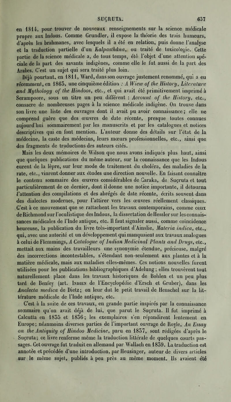 en 1814, pour trouver de nouveaux renseignements sur la science médicale propre aux Indous. Comme Grundler, il expose la théorie des trois humeurs, d’après les brahmanes, avec lesquels il a été en relation, puis donne l’analyse et la traduction partielle d’un Kalpaslhâna, ou traité de toxicologie. Cette partie de la science médicale a, de tous temps, été l’objet d'une attention spé¬ ciale de la part des savants indigènes, comme elle le lut aussi de la part des Arabes. C’est un sujet qui sera traité plus loin. Déjà pourtant, en 1811, Ward, dans son ouvrage justement renommé, qui a eu récemment, en 1865, une cinquième édition : A Wiew of the History, Literature and Mythology of the Hindoos, etc., et qui avait été primitivement imprimé à Serampoore, sous un titre un peu différent : Account of the History, etc., consacre de nombreuses pages à la science médicale indigène. On trouve dans son livre une liste des ouvrages dont il avait pu avoir connaissance ; elle ne comprend guère que des œuvres de date récente, presque toutes connues aujourd'hui sommairement par les manuscrits et par les catalogues et notices descriptives qui en font mention. L’auteur donne des détails sur l’état de la médecine, la caste des médecins, leurs mœurs professionnelles, etc., ainsi que des fragments de traductions des auteurs cités. Mais les deux mémoires de Wilson que nous avons indiqués plus haut, ainsi que quelques publications du même auteur, sur la connaissance que les Indous eurent de la lèpre, sur leur mode de traitement du choléra, des maladies de la rate, etc., vinrent donner aux études une direction nouvelle. En faisant connaître le contenu sommaire des œuvres considérables de Caraka, de Suçruta et tout particulièrement de ce dernier, dont il donne une notice importante, il détourna l’attention des compilations et des abrégés de date récente, écrits souvent dans des dialectes modernes, pour l’attirer vers les œuvres réellement classiques. C’est à ce mouvement que se rattachent les travaux contemporains, comme ceux de Richmond sur l’oculistique des Indous, la dissertation deHessler sur les connais¬ sances médicales de l’Inde antique, etc. 11 faut signaler aussi, comme coïncidence heureuse, la publication du livre très-important d’Ainslie, Materia indica, etc., qui, avec une autorité et un développement qui manquaient aux travaux analogues à celui de Flcmmings, A Catalogue of Indian Médicinal Plants and Drugs, etc., mettait aux mains des travailleurs une synonymie étendue, précieuse, malgré des incorrections incontestables, s’étendant non-seulement aux plantes et à la matière médicale, mais aux maladies elles-mêmes. Ces notions nouvelles furent utilisées pour les publications bibliographiques d’Adelung; elles trouvèrent tout naturellement place dans les travaux historiques de Bohlen et un peu plus tard de Benfey (art. Indien de l’Encyclopédie d’Ersch et Gruber), dans les Analecta medica de Dietz; on leur dut le petit travail de llenschel sur la lit¬ térature médicale de l’Inde antique, etc. C’est à la suite de ces travaux, en grande partie inspirés par la connaissance sommaire qu’on avait déjà de lui, que parut le Suçruta. Il fut imprimé à Calcutta en 1835 et 1856; les exemplaires s’en répandirent lentement en Europe; néanmoins diverses parties de l’important ouvrage de Royle, An Essay on the Antiquity of Hindoo Medicine, paru en 1857, sont rédigées d’après le Suçruta; ce livre renferme même la traduction littérale de quelques courts pas¬ sages. Cet ouvrage fut traduit en allemand par Wallach en 1839. La traduction est annotée et précédée d’une introduction, par Heusinger, auteur de divers articles sur le même sujet, publiés à peu près au même moment. Ils avaient été