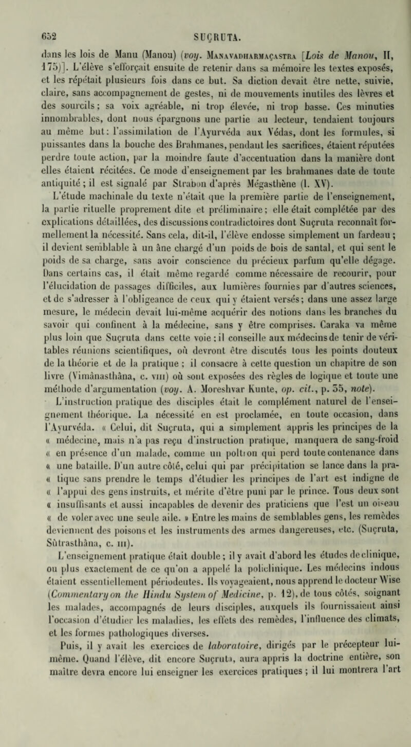 dans les lois de Manu (Manou) (voy. Manavadiiarmaçastra [Lois de Manou, II, 175)]. L’élève s'elTorçait ensuite de retenir dans sa mémoire les textes exposés, et les répétait plusieurs lois dans ce but. Sa diction devait être nette, suivie, claire, sans accompagnement de gestes, ni de mouvements inutiles des lèvres et des sourcils ; sa voix agréable, ni trop élevée, ni trop basse. Ces minuties innombrables, dont nous épargnons une partie au lecteur, tendaient toujours au même but: l’assimilation de l'Ayurvéda aux Yédas, dont les formules, si puissantes dans la bouebe des Brahmanes, pendaut les sacrifices, étaient réputées perdre toute action, par la moindre faute d'accentuation dans la manière dont elles étaient récitées. Ce mode d’enseignement par les brahmanes date de toute antiquité; il est signalé par Strabon d'après Mégastbène (l. XV). L’étude machinale du texte n'était que la première partie de l’enseignement, la partie rituelle proprement dite et préliminaire; elle était complétée par des explications détaillées, des discussions contradictoires dont Suçruta reconnaît for¬ mellement la nécessité. Sans cela, dit-il, l’élève endosse simplement un fardeau ; il devient semblable à un âne chargé d’un poids de bois de santal, et qui sent le poids de sa charge, sans avoir conscience du précieux parfum qu’elle dégage. Dans certains cas, il était même regardé comme nécessaire de recourir, pour l'élucidation de passages difficiles, aux lumières fournies par d'autres sciences, et de s'adresser à l’obligeance de ceux qui y étaient versés; dans une assez large mesure, le médecin devait lui-même acquérir des notions dans les branches du savoir qui confinent à la médecine, sans y être comprises. Caraka va même plus loin que Suçruta dans cette voie; il conseille aux médecinsde tenir de véri¬ tables réunions scientifiques, où devront être discutés tous les points douteux de la théorie et de la pratique ; il consacre à cette question un chapitre de son livre (Yimàuasthâna, c. vm) où sont exposées des règles de logique et toute une méthode d'argumentation (voij. A. Moreshvar Kunte, op. cit., p. 55, note). L instruction pratique des disciples était le complément naturel de l'ensei¬ gnement théorique. La nécessité en est proclamée, en toute occasion, dans l’Ayurvéda. « Celui, dit Suçruta, qui a simplement appris les principes de la « médecine, mais n’a pas reçu d'instruction pratique, manquera de sang-froid « en présence d’un malade, comme un poltion qui perd toute contenance dans « une bataille. D'un autre côté, celui qui par précipitation se lance dans la pra- « tique sans prendre le temps d'étudier les principes de l’art est indigne de « l'appui des gens instruits, et mérite d’être puni par le prince. Tous deux sont « insuffisants et aussi incapables de devenir des praticiens que l’est un oiseau « de voler avec une seule aile. » Entre les mains de semblables gens, les remèdes deviennent des poisons et les instruments des armes dangereuses, etc. (Suçruta, Sùtrasthâna, c. ni). L'enseignement pratique était double; il y avait d’abord les études de cl inique, ou plus exactement de ce qu'on a appelé la policlinique. Les médecins indous étaient essentiellement périodeutes. Ils voyageaient, nous apprend le docteur Wisc (Commentary on the II indu System of Medicine, p. 12), de tous côtés, soignant les malades, accompagnés de leurs disciples, auxquels ils fournissaient ainsi l'occasion d’étudier les maladies, les effets des remèdes, l’inlluciice des climats, et les formes pathologiques diverses. Puis, il y avait les exercices de laboratoire, dirigés par le précepteur lui- même. Quand l’élève, dit encore Suçruta, aura appris la doctrine entière, son maître devra encore lui enseigner les exercices pratiques ; il lui montrera I art