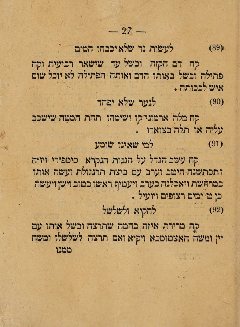 ■<89) לעשות נר שלא יכנהו המים קה דם הקזה ובשל עד שישאר רביעית וקח פתילה ובשל באותו הדם ואותה הפתילה לא יוכל שום איש לכבותה. (90) לנער שלא יפחד קח מלה ארמוני״קו ושימהו תהת המטה שישכב עליה או תלה בצוארו . (!9) למי שאינו שומע קח עשב הגדל על הגגות הנקרא פימפ״רי וירה ו.תכחשנה היטב וערב עם ביצת תרנגולת ועשה אותו במרחשת ויאכלגה בערב ויעטיף ראשו בטוב וישן ויעשה כן ט׳ ימים רצופים ויועיל . (92) להקיא ולשלשל קה מרירת איזה בהמה שתרצה ובשל אותו עם יין ומשה האצטומכא ויקיא ואם חרצה לשלשלו ומשה ממנו