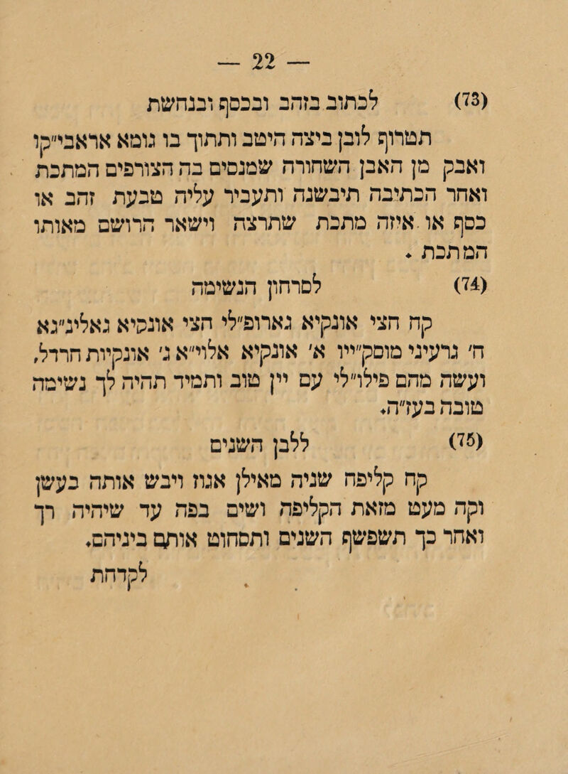 — 22 — (73) לכתוב בזהב ובכסף ובנהשת הטרוף לובן ביצה היטב ותתוך בו גומא אראבי״קו ואבק מן האבן השחורה שמנסים בה הצורפים המתכת ואחר הכתיבה תיבשנה ותעביר עליה טבעת זהב או כסף או.איזה מתכת שתרצה וישאר הרושם מאותו המתכת . (74) לסרחון הנשימה קח הצי אונקיא גארופ״לי הצי אונשיא גאלינ״גא ה׳ גרעיני מוסק״ייו א׳ אונקיא אלוי״א ני אונקיות חרדל, ועשה מהם פילרלי עם יין טוב ותמיד תהיה לך נשימה טובה בעדה. (75) ללבן השנים קח קליפה שניה מאילן אגוז ויבש אותה בעשן וקה מעט מזאת הקליפה ושים בפה עד שיהיה רך ואחר כך תשפשף השנים ותסחוט אוחט ביניהם. לקדהת * 1