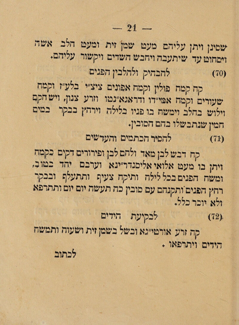 — 21 — ■שסינן ויתן עליהם מעט שמן זית ומעט הלב אשה ושחוט עד שיתעבה ויחנש השדים ויקשור עליהם. (70) להבהיק ולהלבין הפנים קה קמח פולין וקמה אפונים ציצ״י ־ בלע״ז וקמת שעורים וקמח אמי״דו ודראנא״נטו וזרע צנון, ויש הקם וילוש בחלב וימשח בו פניו בלילה וירהץ בבקר במים חמין שנתבשלו בהם הסובין. (71) להסיר הכתמים והעדשים קח דבש לבן מאד ולהם לבן ופירורים דקים כקמה ויתן בו מעט אלואי אליסנדר״ינא וערבם יהד בטוב, ומשה הפנים בכל לילה ותיקח צעיף ותתעלף ובבקר רהץ הפנים ותקנתם עם סובין כה תעשה יום יום ותתרפא ולא יוכר כלל. (72) לבקיעת הידים קה זרע אורטי״נא ובשל בשמן זית ושעוד■ ותמשח הידים ויתרפאו. לכתוב