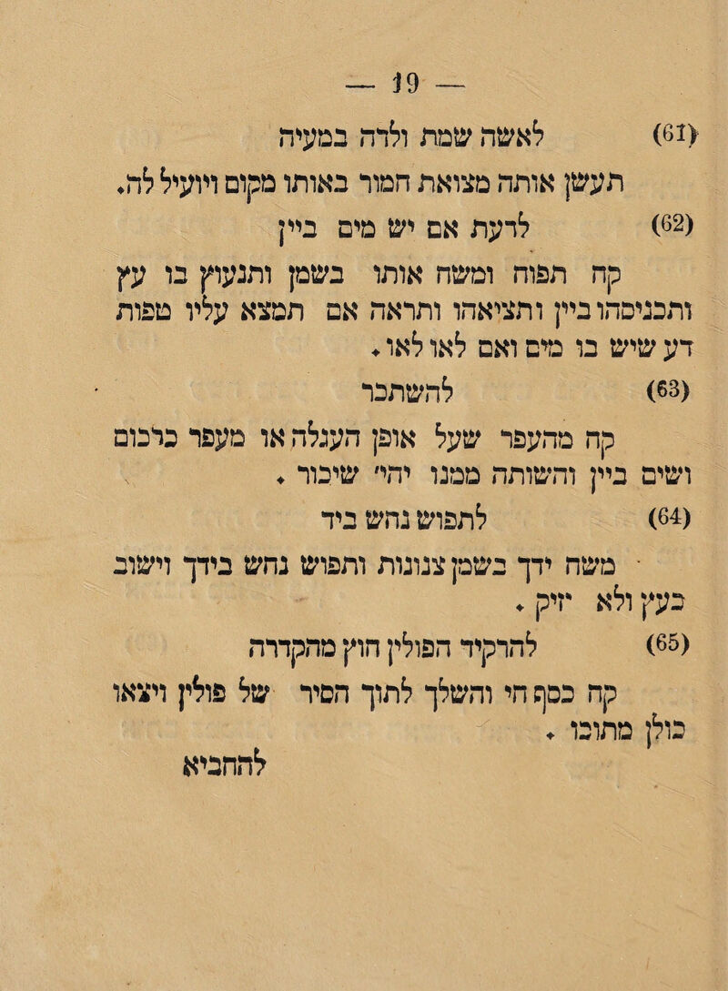 — 19 — (61) לאשה שמת ולדה במעיה תעשן אותה מצואת חמור באותו מקום ויועיל לה. (62) לדעת אם יש מים ביין י קח תפוח ומשח אותו בשמן ותנעוץ בו עץ ותכניפהוביין ותציאהו ותראה אם תמצא עליו טפות דע שיש בו מים ואם לאו לאו. (63) להשתכר קה מהעפר שעל אופן העגלה או מעפר כרכום ושים ביין והשותה ממנו יהי׳ שיכור . (64) לתפוש נהש ביד • משה ידך בשקצנונות ותפוש נחש בידך וישוב כעץ ולא •זיק. (65) להרקיד הפולין חוץ מהקדרה קה כפף חי והשלך לתוך הכיר של פולין ויצאו כולן מתוכו . להחביא