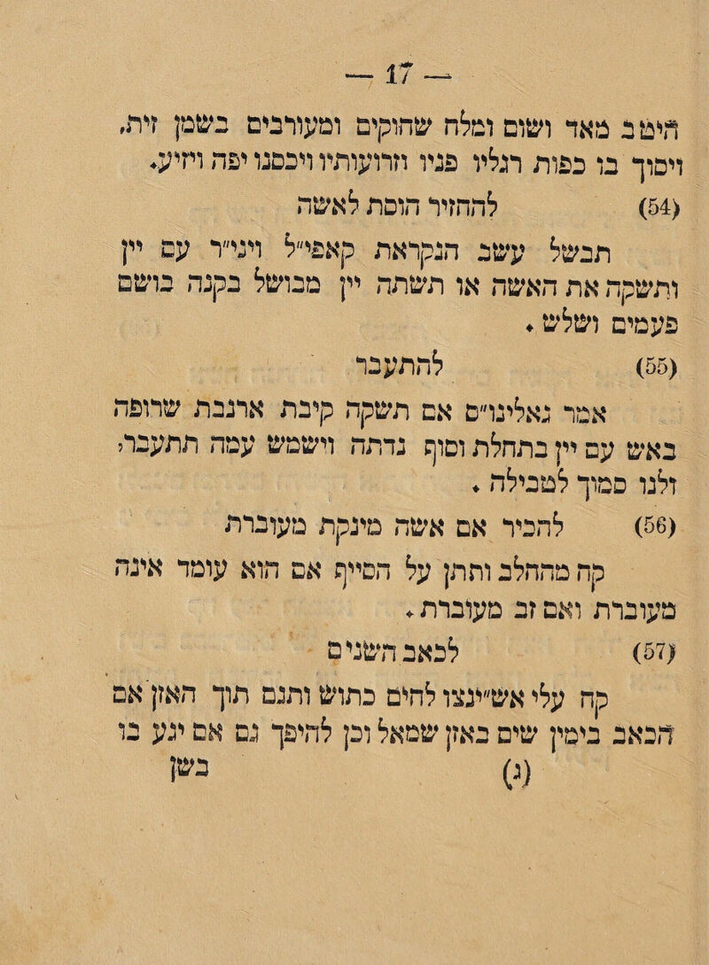 היט ב מאד ושום ומלח שחוקים ומעורבים בשמן דת׳ ויסוך בו כפות רגליו פניו וזרועותיו ויכסגו יפה ויזיע. <54) להחזיר הוסת לאשר, תבשל עשב הנקראת קאפי״ל ויגיד עם יין ותשקה את האשד, או תשתה יין מבושל בקנה בושם פעמים ושלש. (55) להתעבר אמר נאלינו״ם אם תשקה קיבת ארנבת שרופה באש עם יין בתחלת וסוף גדתה וישמש עמה תתעברי ולנו סמוך לטבילה. (56) להכיר אם אשה מינקת מעוברת קח מהחלב ותתן על הסייף אם הוא עומד אינה מעוברת ואם זב מעוברת. (57) לכאב השנים קה עלי אש״ינצו להים כתוש ותנם תוך האזן אם הכאב בימין שים באזן שמאל וכן להיפך נם אם יגע בו (ג) בש!