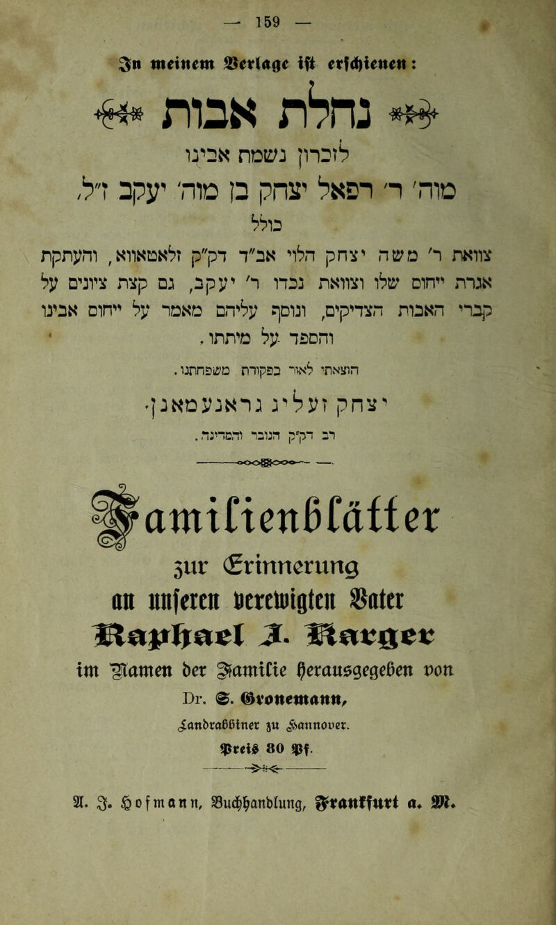 159 meinem S$eelA()e ifi eef4)ienen: נחלת אבות •4» לזברון נשמת אבינו טוה׳ ר׳ רפאל יצחק בן מות יעקב דל, בולל צוואת ר׳ משה יצחק הלוי אב״ד דק״ק זלאטאווא, והעתקת אגרת ייחום שלו וצוואת נכדו ר׳ יעקב, גם קצת ציונים על קברי האבות הצדיקים, ונוסף עליהם מאמר על ייחוס אבינו והספד על מיתתו. • הוצאתי לאוד בפקודת משפחתנו. יצחק זעליג גראנעמאנן׳ רב דק״ק הנובר וד,מדינר.. 3ur (Erinnerung an unfercn ncrctoigtcn Sätet im 'glamett ber ^amifie ^crausgegeßen t)0n Dr. @vonemanm ,iflnbroßßlncr ju <^0ttnnouer. tßrcijß 80 $f. --